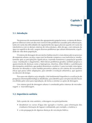 Capítulo 5 
Drenagem 
5.1. Introdução 
No processo de assentamento dos agrupamentos populacionais, o sistema de drena-gem 
se sobressai como um dos mais sensíveis dos problemas causados pela urbanização, 
tanto em razão das dificuldades de esgotamento das águas pluviais quanto em razão da 
interferência com os demais sistemas de infra-estrutura, além de que, com retenção da 
água na superfície do solo, surgem diversos problemas que afetam diretamente a quali-dade 
de vida desta população. 
O sistema de drenagem de um núcleo habitacional é o mais destacado no processo 
de expansão urbana, ou seja, o que mais facilmente comprova a sua ineficiência, imedia-tamente 
após as precipitações significativas, trazendo transtornos à população quando 
causa inundações e alagamentos. Além desses problemas gerados, também propicia o 
aparecimento de doenças como a leptospirose, diarréias, febre tifóide e a proliferação 
dos mosquitos anofelinos, que podem disseminar a malária. E, para isso tudo, estas águas 
deverão ser drenadas e como medida preventiva adotar-se um sistema de escoamento 
eficaz que possa sofrer adaptações, para atender à evolução urbanística, que aparece 
no decorrer do tempo. 
Para que este objetivo seja atingido, é de fundamental importância a realização de 
pesquisas entomoepidemiológicas detalhadas, para identificação com precisão dos locais 
escolhidos pelo vetor para reprodução, de forma a orientar as ações de drenagem. 
Um sistema geral de drenagem urbana é constituído pelos sistemas de microdre-nagem 
e macrodrenagem. 
5.2. Importância sanitária 
Sob o ponto de vista sanitário, a drenagem visa principalmente: 
• desobstruir os cursos d’água dos igarapés e riachos, para eliminação dos 
criadouros (formação de lagoas) combatendo, por exemplo, a malária; e 
• a não propagação de algumas doenças de veiculação hídrica. 
 