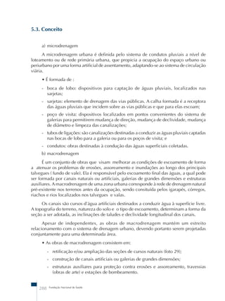 5.3. Conceito 
a) microdrenagem 
A microdrenagem urbana é definida pelo sistema de condutos pluviais a nível de 
loteamento ou de rede primária urbana, que propicia a ocupação do espaço urbano ou 
periurbano por uma forma artificial de assentamento, adaptando-se ao sistema de circulação 
viária. 
• É formada de : 
- boca de lobo: dispositivos para captação de águas pluviais, localizados nas 
sarjetas; 
- sarjetas: elemento de drenagem das vias públicas. A calha formada é a receptora 
das águas pluviais que incidem sobre as vias públicas e que para elas escoam; 
- poço de visita: dispositivos localizados em pontos convenientes do sistema de 
galerias para permitirem mudança de direção, mudança de declividade, mudança 
de diâmetro e limpeza das canalizações; 
- tubos de ligações: são canalizações destinadas a conduzir as águas pluviais captadas 
nas bocas de lobo para a galeria ou para os poços de visita; e 
- condutos: obras destinadas à condução das águas superficiais coletadas. 
b) macrodrenagem 
É um conjunto de obras que visam melhorar as condições de escoamento de forma 
a atenuar os problemas de erosões, assoreamento e inundações ao longo dos principais 
talvegues ( fundo de vale). Ela é responsável pelo escoamento final das águas, a qual pode 
ser formada por canais naturais ou artificiais, galerias de grandes dimensões e estruturas 
auxiliares. A macrodrenagem de uma zona urbana corresponde à rede de drenagem natural 
pré-existente nos terrenos antes da ocupação, sendo consituída pelos igarapés, córregos, 
riachos e rios localizados nos talvegues e valas. 
Os canais são cursos d’água artificiais destinados a conduzir água à superfície livre. 
A topografia do terreno, natureza do solo e o tipo de escoamento, determinam a forma da 
seção a ser adotada, as inclinações de taludes e declividade longitudinal dos canais. 
Apesar de independentes, as obras de macrodrenagem mantém um estreito 
relacionamento com o sistema de drenagem urbano, devendo portanto serem projetadas 
conjuntamente para uma determinada área. 
• As obras de macrodrenagem consistem em: 
- retificação e/ou ampliação das seções de cursos naturais (foto 29); 
- construção de canais artificiais ou galerias de grandes dimensões; 
- estruturas auxiliares para proteção contra erosões e assoreamento, travessias 
(obras de arte) e estações de bombeamento. 
288 Fundação Nacional de Saúde 
 