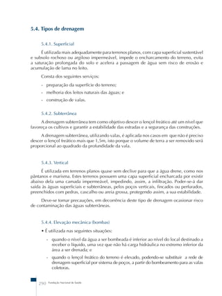 5.4. Tipos de drenagem 
5.4.1. Superficial 
É utilizada mais adequadamente para terrenos planos, com capa superficial sustentável 
e subsolo rochoso ou argiloso impermeável, impede o encharcamento do terreno, evita 
a saturação prolongada do solo e acelera a passagem de água sem risco de erosão e 
acumulação de lama no leito. 
Consta dos seguintes serviços: 
- preparação da superfície do terreno; 
- melhoria dos leitos naturais das águas; e 
- construção de valas. 
5.4.2. Subterrânea 
A drenagem subterrânea tem como objetivo descer o lençol freático até um nível que 
favoreça os cultivos e garantir a estabilidade das estradas e a segurança das construções. 
A drenagem subterrânea, utilizando valas, é aplicada nos casos em que não é preciso 
descer o lençol freático mais que 1,5m, isto porque o volume de terra a ser removido será 
proporcional ao quadrado da profundidade da vala. 
5.4.3. Vertical 
É utilizada em terrenos planos quase sem declive para que a água drene, como nos 
pântanos e marisma. Estes terrenos possuem uma capa superficial encharcada por existir 
abaixo dela uma camada impermeável, impedindo, assim, a infiltração. Poder-se-á dar 
saída às águas superficiais e subterrâneas, pelos poços verticais, fincados ou perfurados, 
preenchidos com pedras, cascalho ou areia grossa, protegendo assim, a sua estabilidade. 
Deve-se tomar precauções, em decorrência deste tipo de drenagem ocasionar risco 
de contaminação das águas subterrâneas. 
5.4.4. Elevação mecânica (bombas) 
• É utilizada nas seguintes situações: 
- quando o nível da água a ser bombeada é inferior ao nível do local destinado a 
receber o líquido, uma vez que não há carga hidráulica no extremo inferior da 
área a ser drenada; e 
- quando o lençol freático do terreno é elevado, podendo-se substituir a rede de 
drenagem superficial por sistema de poços, a partir do bombeamento para as valas 
coletoras. 
290 Fundação Nacional de Saúde 
 