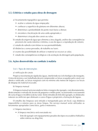 Manual de Saneamento – pag. 291 
5.5. Critérios e estudos para obras de drenagem 
a) levantamento topográfico que permita: 
• avaliar o volume da água empoçada; 
• conhecer a superfície do pântano em diferentes alturas; 
• determinar a profundidade do ponto mais baixo a drenar; 
• encontrar a localização de uma saída apropriada; e 
• determinar o traçado dos canais ou valas; 
b) estudo da origem da água que alimenta a área alagada, análise das conseqüências 
prováveis da vazão máxima e mínima, o uso da água e a reprodução de vetores; 
c) estudo do subsolo com ênfase na sua permeabilidade; 
d) distâncias a zonas povoadas, de trabalho ou lazer; 
e) exame das possibilidade de utilizar o material ao escavar as valas; 
f) estudo das conseqüências ecológicas e da aceitação da drenagem pela população. 
5.6. Ações desenvolvidas no combate à malária 
5.6.1. Tipos de intervenções 
a) retificação de canais 
Propicia movimentação rápida das águas, interferindo no ciclo biológico do mosquito. 
A área do terreno a ser trabalhada deverá compreender as faixas ocupadas pelo canal a ser 
aberto e retificado, as faixas marginais com no mínimo oito metros de largura e os locais 
de despejo do material escavado. 
b) limpeza manual 
A limpeza manual será executada no leito e margens dos igarapés, com desmatamento, 
destocamento e retirada de árvores de pequeno e médio porte, ocasionando o escoamento 
do curso d’água e incidência da luz solar. Serão retirados do leito dos igarapés, os obstáculos 
naturais ou artificiais que obstruam o curso d’água e propiciem a formação de lagoas. 
O entulho das limpezas será retirado e transportado para um local, cuja distância 
impossibilite o retorno para as áreas limpas. No serviço manual serão utilizadas as 
ferramentas apropriadas como foice, garfo e motosserra. 
c) limpeza mecânica 
• A limpeza mecânica será executada no: 
- leito do igarapé com equipamentos pesados dos tipos escavadeira hidráulica 
sobre esteiras ou drag-line; 
 