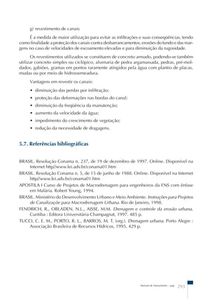 g) revestimento de canais 
É a medida de maior utilização para evitar as infiltrações e suas conseqüências, tendo 
como finalidade a proteção dos canais contra desbarrancamentos, erosões do fundo e das mar-gens 
no caso de velocidades de escoamento elevadas e para diminuição da rugosidade. 
Os revestimentos utilizados se constituem de concreto armado, podendo-se também 
utilizar concreto simples ou ciclópico, alvenaria de pedra argamassada, pedras, pré-mol-dados, 
gabiões, gramas em pontos raramente atingidos pela água com plantio de placas, 
Manual de Saneamento – pag. 293 
mudas ou por meio de hidrossemeadura. 
Vantagens em revestir os canais: 
• diminuição das perdas por infiltração; 
• proteção das deformações nas bordas do canal; 
• diminuição da freqüência da manutenção; 
• aumento da velocidade da água; 
• impedimento do crescimento de vegetação; 
• redução da necessidade de dragagens. 
5.7. Referências bibliográficas 
BRASIL. Resolução Conama n. 237, de 19 de dezembro de 1997. Online. Disponível na 
Internet http//www.lei.adv.br/conama01.htm 
BRASIL. Resolução Conama n. 5, de 15 de junho de 1988. Online. Disponível na Internet 
http//www.lei.adv.br/conama01.htm 
APOSTILA I Curso de Projetos de Macrodrenagem para engenheiros da FNS com ênfase 
em Malária. Robert Young, 1994. 
BRASIL. Ministério do Desenvolvimento Urbano e Meio Ambiente. Instruções para Projetos 
de Canalizaçõe para Macrodrenagem Urbana. Rio de Janeiro, 1998. 
FENDRICH, R., OBLADEN, N.L., AISSE, M.M. Drenagem e controle da erosão urbana. 
Curitiba : Editora Universitária Champagnat, 1997. 485 p. 
TUCCI, C. E. M., PORTO, R. L., BARROS, M. T. (org.). Drenagem urbana. Porto Alegre : 
Associação Brasileira de Recursos Hídricos, 1995. 429 p. 
 
