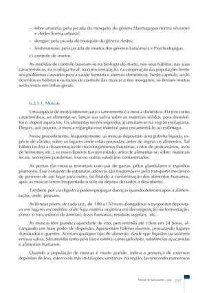 - febre amarela: pela picada do mosquito do gênero Haemagogus (forma silvestre) 
e Aedes (forma urbana); 
- dengue: pela picada do mosquito do gênero Aedes; 
- leishmaniose: pela picada de insetos dos gêneros Lutzomyia e Psychodopigus. 
c) controle de insetos 
As medidas de controle baseiam-se na biologia do inseto, nos seus hábitos, nas suas 
características, na ecologia local, na conscientização, na cooperação das populações frente 
aos problemas causados para a saúde humana e animais domésticos. Neste capítulo, serão 
descritos os hábitos e os meios de controle das moscas e dos mosquitos; os demais insetos 
serão vistos em linhas gerais. 
6.2.1.1. Moscas 
Uma espécie de muito interesse para o saneamento é a mosca doméstica. Ela tem como 
característica, ao alimentar-se, lançar sua saliva sobre os materiais sólidos, para dissolvê-los 
e, depois aspirá-los. Os alimentos recém-ingeridos acumulam-se na região esofagiana. 
Depois, aos poucos, a mosca regurgita esse material para encaminhá-lo ao estômago. 
Nesse procedimento, freqüentemente as moscas depositam uma gotinha líquida, es-pécie 
de vômito, sobre os lugares onde estão pousadas, antes de ingerir os alimentos. Tal 
hábito facilita a disseminação de microorganismos (bactérias, cistos de protozoários, ovos 
de helmintos, etc.), se esses dípteros tiverem estado, antes de alimentar-se, sobre materiais 
fecais, secreções purulentas, lixo ou outros substratos contaminados. 
As pernas das moscas terminam com par de garras, pêlos glandulares e espinhos 
plumosos. Esse conjunto de estruturas adesivas são responsáveis pelo transporte mecânico 
de germens de um lugar para outro, facilitando a contaminação dos alimentos humanos, 
após as moscas terem freqüentado o solo ou dejetos deixados a descoberto. 
Também por via digestiva podem propagar doenças quando defecam após a alimen-tação, 
onde pousam. 
As fêmeas põem, de cada vez, de 100 a 150 ovos alongados e o ovopositor deposita-os 
em lugares escondidos onde haja matéria orgânica em decomposição ou fermentação, 
como: o lixo, esterco de animais, fezes humanas, resíduos vegetais, etc. 
As moscas têm grande capacidade de vôo, percorrendo até 10km em 24 horas, al-cançando 
um bom poder de dispersão. Apresentam hábitos diurnos, procurando lugares 
iluminados e quentes. Aceitam qualquer tipo de alimento, desde que líquidos ou solúveis 
em sua saliva. São atraídas tanto pelo lixo e esterco como pelo leite, substâncias açucaradas 
e alimentos humanos. 
Quando a população de moscas é muito grande, indica a presença de extensos 
depósitos de lixo, esterco ou más instalações sanitárias na região, favorecendo numerosos 
Manual de Saneamento – pag. 297 
 