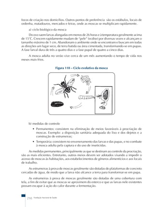 focos de criação nos domicílios. Outros pontos de preferência são os estábulos, locais de 
ordenha, matadouros, mercados e feiras, onde as moscas se multiplicam rapidamente. 
a) ciclo biológico da mosca 
Do ovo saem larvas alongadas em menos de 26 horas e à temperatura geralmente acima 
de 15˚C. Crescem rapidamente mudam de “pele” (ecdise) por diversas vezes e alcançam o 
tamanho máximo de 1 cm. Abandonam o ambiente onde se encontram e buscam em todas 
as direções um lugar seco, de terra batida ou área cimentada, transformando-se em pupas. 
A fase larval dura de três a quatro dias e a fase pupal de quatro a cinco dias. 
A mosca adulta no verão vive cerca de um mês aumentando o tempo de vida nos 
meses mais frios. 
Figura 118 – Ciclo evolutivo da mosca 
b) medidas de controle 
• Permanentes: consistem na eliminação de meios favoráveis à procriação de 
moscas. Exemplo: a disposição sanitária adequada do lixo e dos dejetos e a 
construção de estrumeiras; 
• Temporária: consistem no envenenamento das larvas e das pupas, e no combate 
à mosca adulta pela captura e do uso de inseticidas. 
As medidas permanentes, principalmente as que se destinam ao controle da procriação, 
são as mais eficientes. Entretanto, outros meios devem ser adotados visando a impedir o 
acesso de moscas às habitações, aos estabelecimentos de gêneros alimentícios e aos locais 
de trabalho. 
As estrumeiras à prova de moscas geralmente são dotadas de plataformas de concreto 
cercadas de água, de modo que a larva não alcance a terra para transformar-se em pupa. 
As estrumeiras à prova de moscas geralmente são dotadas de uma cobertura com 
tela, a fim de evitar que as moscas se aproximem do esterco e que as larvas nele existentes 
possam escapar à ação do calor durante a fermentação. 
298 Fundação Nacional de Saúde 
 