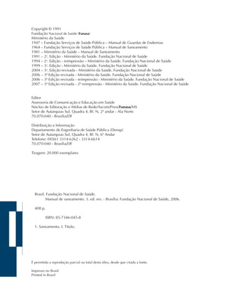 Copyright © 1991 
Fundação Nacional de Saúde (Funasa) 
Ministério da Saúde 
1947 – Fundação Serviços de Saúde Pública – Manual de Guardas de Endemias 
1964 – Fundação Serviços de Saúde Pública – Manual de Saneamento 
1981 – Ministério da Saúde – Manual de Saneamento 
1991 – 2a. Edição - Ministério da Saúde. Fundação Nacional de Saúde 
1994 – 2a. Edição - reimpressão – Ministério da Saúde. Fundação Nacional de Saúde 
1999 – 3a. Edição - Ministério da Saúde. Fundação Nacional de Saúde 
2004 – 3a. Edição revisada - Ministério da Saúde. Fundação Nacional de Saúde 
2006 – 3ª Edição revisada - Ministério da Saúde. Fundação Nacional de Saúde 
2006 – 3ª Edição revisada - reimpressão - Ministério da Saúde. Fundação Nacional de Saúde 
2007 – 3ª Edição revisada - 2ª reimpressão - Ministério da Saúde. Fundação Nacional de Saúde 
Editor 
Assessoria de Comunicação e Educação em Saúde 
Núcleo de Editoração e Mídias de Rede/Ascom/Presi/Funasa/MS 
Setor de Autarquias Sul, Quadra 4, Bl. N, 2º andar - Ala Norte 
70.070-040 - Brasília/DF 
Distribuição e Informação 
Departamento de Engenharia de Saúde Pública (Densp) 
Setor de Autarquias Sul, Quadra 4, Bl. N, 6º Andar 
Telefone: 0XX61 3314-6262 - 3314-6614 
70.070-040 - Brasília/DF 
Tiragem: 20.000 exemplares 
Brasil. Fundação Nacional de Saúde. 
Manual de saneamento. 3. ed. rev. - Brasília: Fundação Nacional de Saúde, 2006. 
408 p. 
ISBN: 85-7346-045-8 
1. Saneamento. I. Título. 
É permitida a reprodução parcial ou total desta obra, desde que citada a fonte. 
Impresso no Brasil 
Printed in Brazil 
 
