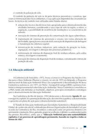 c) controle da poluição do solo 
O controle da poluição do solo se dá pelas técnicas preventivas e corretivas, que 
visam à minimização dos riscos ambientais, e cuja aplicação dependerá das circunstâncias 
locais. As técnicas de controle mais utilizadas estão listadas abaixo: 
• seleção dos locais e das técnicas mais apropriadas para o desenvolvimento das 
atividades humanas, considerando o uso e tipo de solo na região, o relevo, a 
vegetação, a possibilidade de ocorrência de inundações e as características do 
subsolo; 
• execução de sistemas de prevenção da contaminação das águas subterrâneas; 
• implantação de sistemas de prevenção e erosão, tais como alteração de 
declividade, operação em curvas de nível, execução de dispositivos de drenagem 
e manutenção da cobertura vegetal; 
• minimização de resíduos industriais, pela redução da geração na fonte, 
segregação, reciclagem e alteração dos processos produtivos; 
• minimização de sistemas de disposição final de resíduos urbanos, pela coleta 
seletiva, reciclagem e tratamento; 
• execução de sistemas de disposição final de resíduos, considerando critérios de 
proteção do solo. 
Manual de Saneamento – pag. 29 
1.4. Educação ambiental 
A Conferência de Estocolmo –1972, levou a Unesco e o Programa das Nações Uni-das 
para o Meio Ambiente (Pnuma) a criarem, no ano de 1975 em Belgrado, o Programa 
Internacional de Educação Ambiental (Piea). Em cumprimento à Recomendação 96 dessa 
Conferência realizou-se, em 1977, em Tbilisi - Georgia/CEI (antiga URSS), a primeira Con-ferência 
Intergovernamental sobre Educação Ambiental. Nessa Conferência consolidou-se 
o PIEA, tendo sido definidas as finalidades, objetivos, princípios orientadores e estratégias 
para o desenvolvimento da Educação Ambiental. 
Na Conferência do Rio de Janeiro -1992 destacamos o documento Agenda 21, que 
consagra no capítulo 36 a promoção da educação, da consciência política e do treinamento 
e apresenta um plano de ação para o desenvolvimento sustentável. 
O Tratado de Educação Ambiental para Sociedades Sustentáveis e Responsabilidade 
Global, de caráter não oficial, celebrado por diversas Organizações da Sociedade Civil, por 
ocasião da Conferência do Rio, reconhece a educação como um processo dinâmico em 
permanente construção. Deve, portanto, propiciar a reflexão, o debate e a autotransformação 
das pessoas. Reconhece, ainda, que a: “Educação Ambiental para uma sustentabilidade 
eqüitativa é um processo de aprendizagem permanente, baseado no respeito a todas as 
formas de vida”. 
 