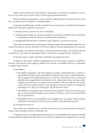 Pode-se fazer estrumeiras mais simples, colocando-se o estrume em montes e cercan-do- 
os com canais de concreto, onde circula água permanentemente. 
Outras medidas permanentes, como o destino adequado dos excretas humanos e do 
Manual de Saneamento – pag. 299 
lixo, são descritas nos capítulos correspondentes. 
A proteção da habitação visando a impedir o acesso da mosca ao alimento do homem 
poderá ser feita pelos seguintes processos: 
• telando portas e janelas nas áreas infestadas; 
• usando portas duplas na entrada, havendo um pequeno vestíbulo entre a primeira 
e a segunda providas de mola para fechamento automático; 
• protegendo diretamente os alimentos para impedir o acesso das moscas. 
O envenenamento das larvas e das pupas é feito pela aplicação de produtos químicos nos 
montes de esterco, no lixo, nas fezes e em locais onde as moscas possam procriar e pousar. 
Um produto comumente utilizado é o bórax (borato de sódio), um sal derivado do 
ácido bórico, que deve ser aspergido sobre a estrumeira na proporção de 1kg por m. 
A água fervente é usada com bons resultados em pequenos focos. 
A captura é útil como medida complementar mas não resolve sozinha o problema. 
Existem várias técnicas de captura e dentre elas citamos a armadilha elétrica, os alçapões 
e o papel pega moscas. 
a) armadilhas 
• Armadilhas pegajosas: são fitas pegajosas usadas amplamente para verificar a 
densidade de moscas, particularmente, em interiores de casas e outras habitações. 
Para o preparo do papel pega-moscas, mistura-se 2kg de breu para cada kg de 
óleo de rícino, aquecendo-se em banho-maria. Depois pincela-se a mistura sobre 
o papel, que não deve ser amarelo nem vermelho. Não havendo óleo de rícino, 
usa-se óleo de cozinha comum, cuja dosagem é feita por tentativa, variando na 
proporção de 1/3kg a 1/2 de kg para 1kg de óleo de rícino; 
• Armadilhas: são alçapões que constam de uma “gaiola” feita com tela fina, para 
que as moscas sejam atraídas ao seu interior. Utiliza-se como isca um alimento 
de sua preferência; 
• Armadilha de luz: são armadilhas com lâmpadas de “luz negra” fluorescentes, 
utilizadas no período de 42 horas para estimar a densidade de moscas. 
b) contagem de moscas 
Em ocasião de campanha para controle de moscas faz-se inicialmente um levanta-mento, 
determinando-se focos, monturos, etc. 
É importante para o acompanhamento do processo dos trabalhos de controle a medida 
de densidade de população das moscas. Uma técnica simples neste particular é o uso do 
 