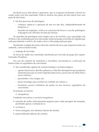 No Brasil usa-se óleo diesel e querosene, que se evaporam facilmente e devem ser 
usados junto com óleo queimado. Pode-se misturar três partes de óleo diesel mais uma 
parte de óleo bruto. 
• Há dois processos de petrolagem: 
- contínuo: repete-se a operação de sete em sete dias, independentemente de 
pesquisas; e, 
- baseado nas inspeções, verifica-se a presença de larvas e o uso da petrolagem. 
A dosagem é de 300 litros de óleo por hectare. 
Os aparelhos de petrolagem mais simples são os de mochila, cuja capacidade é de 
20 litros e são constituídos por uma lata furada, tendo um prego envolvido em algodão que 
veda parcialmente o orifício, de modo a fazer o óleo pingar gota por gota. 
Atualmente se dispõe de outros meios de controle de larvas que impactem menos no 
Manual de Saneamento – pag. 305 
ambiente, como os biolarvicidas. 
c) emprego de larvicidas 
As larvas de Aedes são controladas atualmente por larvicida do grupo dos organo-fosforados 
(Temphos). 
No caso de controle de anofelinos e simulídeos recomenda-se a utilização de 
biolarvicidas ou reguladores de crescimento. 
• São considerados agentes de controle biológico ou biotecnológico: 
- agentes bacterianos: Bacillus sphaericus e Bacillus thuringiensis que produzem 
entomotoxinas que ao serem ingeridas pelas larvas, provocam um efeito letal a 
níveis mínimos; 
- parasitóides: vírus, fungos, etc; 
- peixes larvófagos que auxiliam no combate aos vetores; e 
- hormônios juvenis (inibidores de mudas na fase larvária), reguladores do 
crescimento. 
d) proteção ao homem 
• mosquiteiros 
Condições necessárias a um bom mosquiteiro: 
• tamanho de malha suficientemente pequeno para vedar passagem do mosquito, 
permitindo apenas a entrada do ar; 
• cor branca; 
• forma retangular, sem aberturas laterais de entrada; 
• pontas dobradas debaixo do colchão. 
 