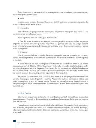 Antes de escurecer, deve-se abaixar o mosquiteiro, procurando ver, cuidadosamente, 
se há mosquitos dentro dele. 
• véus 
Usados como protetor do rosto. Devem ser de filó preto que se mantêm afastados do 
rosto por uma armação de arame. 
• repelentes 
São substâncias que passam no corpo para afugentar o mosquito. Seu efeito faz-se 
sentir somente por algumas horas. 
Todo repelente tem um certo grau de toxidade. 
A fim de evitar intoxicação aconselha-se empregá-lo somente sobre as partes 
expostas do corpo, evitando passá-lo nos olhos. As pessoas que vão ao campo devem 
usar, prioritariamente, camisa de mangas compridas e botas de meio cano, com as barras 
das calças presas. 
• telagem 
Não é uma medida de controle direto ao mosquito, mas de proteção ao homem, 
sendo muito importante e eficiente no controle das moléstias transmitidas por mosquitos 
e moscas. 
A telas deverão ter fios homogêneos de 0,3mm de diâmetro e malhas de forma 
quadrada, em n˚ de 16cm a 18cm. Deverão ser colocadas em todas as aberturas por onde 
os mosquitos possam entrar. As portas deverão ser duplas, uma externa telada abrindo para 
fora e outra interna abrindo para dentro. Assim haverá sempre uma fechada, ao entrarem 
ou saírem pessoas de casa, impedindo a passagem de mosquitos. 
As janelas podem ser teladas com caixilhos fixos e as do tipo guilhotina devem ter 
as telas fixadas por meio de painéis externos. Atualmente as telas plásticas de náilon são 
mais empregadas graças ao menor custo. Devem ser periodicamente inspecionadas e 
limpas com jatos de ar, preferivelmente, ou com escova macia, tendo-se cuidado para não 
danificá-las. 
6.2.1.3. Piolhos 
São insetos pequenos e achatados no sentido dorsoventral; hematófagos e parasitas 
permanentes e obrigatório dos mamíferos, vivendo exclusivamente do sangue que sugam 
dos parasitados. 
Dois gêneros parasitam o homem: Pediculus e Pthiurus. As espécies Pediculus huma-nus 
humanus, ou piolho da cabeça, e o Pediculus humanus corporis, ou piolho do corpo, 
são morfologicamente semelhantes diferindo apenas no tamanho, o primeiro é menor que 
o segundo. 
306 Fundação Nacional de Saúde 
 