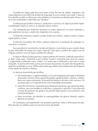 O piolho da cabeça põe seus ovos junto à base dos fios de cabelo, enquanto o do 
corpo deposita-os nas fibras de tecidos da roupa que fica em contato com a pele. Cada ovo 
fica aderido ao pêlo ou fibras por uma substância cimentante produzida pelas fêmeas. Os 
ovos são comumente conhecidos por “lêndeas”. 
A infestação por piolhos chama-se pediculose e provoca em alguns pacientes hiper-sensibilidade 
Manual de Saneamento – pag. 307 
cutânea à saliva e às dejeções desses insetos. 
Nas infestações por Pediculus humanus as lesões aparecem no couro cabeludo e, 
principalmente na nuca, sendo mais freqüentes em crianças. 
O Pediculus humanus corporis produz lesões nos ombros, regiões axilares, cintura, 
região glútea e coxas. 
A infecção secundária das lesões cutâneas pode levar à produção de impetigo, fu-runculose 
e eczemas. 
Essa parasitose é característica da falta de higiene e transmitem-se por contato direto 
ou por intermédio de roupas do corpo, roupa de cama (para o piolho do corpo) e uso de 
chapéus, pentes e escovas (para o piolho da cabeça). 
A espécie Pthiurus pubis parasita a região pubiana do homem, podendo generalizar-se 
pelo corpo todo. Transmite-se por contato sexual e raramente por meio de roupas. 
É vulgarmente conhecido como “chato” e é menor que o Pediculus e não tem o corpo 
alongado. As pernas têm fortes garras para fixação do parasita nos pelos dos hospedeiros, 
onde são cimentados os ovos. Destes saem ninfas que sofrem várias mudas antes de chegarem 
à fase adulta de machos e fêmeas. 
a) doenças transmitidas por piolhos: 
• tifo exantemático: o agente etiológico é um microorganismo da espécie Rickettsia 
prowazeki. A forma clínica apresenta quadro agudo de febre, calafrios, cefaléia, 
dores no corpo e prostação. A duração da doença é de duas a três semanas. Os 
pacientes que se recuperam ficam com imunidade permanente; 
• febre das trincheiras: transmitida pela Bartonella quintana, que apresenta febre, 
calafrios, mas com tendência a declinar e reaparecer cada três a cinco dias (daí 
o nome de quintana, de quinto). No período febril aparece um exantema, com 
evolução benigma. 
• febre recorrente: são devidas às espiroquetídeos do gênero Borrelia, espécie 
Borrelia recurrentis. 
As orientações, principalmente com produtos químicos, sobre a eliminação dos pio-lhos 
deverão ser obtidas junto aos Serviços Locais de Saúde. 
 
