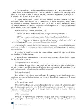 A Carta Brasileira para a educação ambiental – formalizada por ocasião da Conferência 
– entre as suas recomendações destaca a necessidade de um compromisso real dos poderes 
públicos federal, estaduais e municipais no cumprimento e complementação da legislação 
e das políticas para educação ambiental. 
A Lei que dispõe sobre a Política Nacional do Meio Ambiente (Lei no 6.938/1981) 
consagra a educação ambiental em todos os níveis de ensino, inclusive a educação da 
comunidade, objetivando capacitá-la para participação ativa na defesa do meio ambiente. 
Na verdade, a Constituição Federal é explícita ao definir a promoção da Educação Ambiental 
como responsabilidade do Poder Público. 
Diz a Constituição Federal em seu Art. 225: 
“Todos têm direito ao Meio Ambiente ecologicamente equilibrado...” 
§1º Para assegurar a efetividade desse direito incumbe ao Poder Público: 
...VI – Promover a Educação Ambiental em todos os níveis de ensino e a 
conscientização pública para a preservação do meio ambiente”. 
As constituições estaduais também consagram em seus textos, a promoção da educação 
ambiental em todos os níveis de ensino e a conscientização pública para a preservação do 
meio ambiente. 
Entretanto, a responsabilidade do Poder Público não exclui a participação da 
comunidade em todo processo. 
A seguir algumas questões foram formuladas para esclarecer de forma didática o que 
foi descrito até o momento. 
a) O que é educação ambiental? 
É o processo de aprendizado, a comunicação de questões relacionadas à interação 
do homem com seu ambiente natural. É o instrumento de formação de uma consciência 
pelo conhecimento e reflexão sobre a realidade ambiental. 
b) O que buscamos? 
Desenvolver a consciência ambiental para o desenvolvimento de atitudes e condutas 
que favoreçam o exercício da cidadania, à preservação do ambiente e a promoção da saúde 
e do bem-estar. 
c) Por que é importante? 
O componente Educação Ambiental é fundamental nos projetos de saneamento, pois 
permite à população o conhecimento dos benefícios trazidos por este, além de conscientizá-la 
sobre a importância da mudança de comportamento, visando à preservação do meio 
ambiente e qualidade de vida. 
d) Como conseguir? 
Deverão ser implementados programas de ações com ampla participação pública, 
pela veiculação de campanhas educativas e de mobilização comunitária, capacitação 
30 Fundação Nacional de Saúde 
 