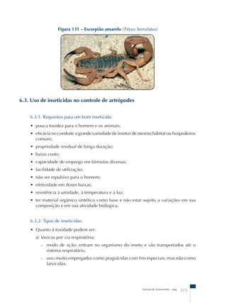 Figura 131 – Escorpião amarelo (Tityus Serrulatus) 
Manual de Saneamento – pag. 315 
6.3. Uso de inseticidas no controle de artrópodes 
6.3.1. Requisitos para um bom inseticida: 
• pouca toxidez para o homem e os animais; 
• eficácia no combate a grande variedade de insetos de mesmo hábitat ou hospedeiros 
comuns; 
• propriedade residual de longa duração; 
• baixo custo; 
• capacidade de emprego em fórmulas diversas; 
• facilidade de utilização; 
• não ser repulsivo para o homem; 
• efetividade em doses baixas; 
• resistência à umidade, à temperatura e à luz; 
• ter material orgânico sintético como base e não estar sujeito a variações em sua 
composição e em sua atividade biólogica. 
6.3.2. Tipos de inseticidas: 
• Quanto à toxidade podem ser: 
a) tóxicos por via respiratória: 
- modo de ação: entram no organismo do inseto e são transportados até o 
sistema respiratório. 
- uso: muito empregados como praguicidas com fins especiais, mas não como 
larvicidas. 
 