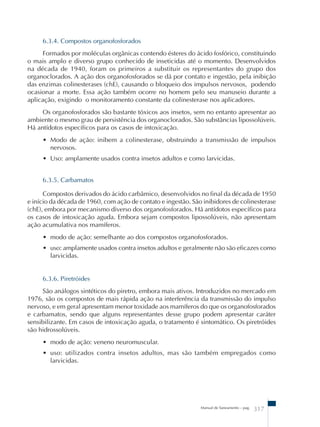 6.3.4. Compostos organofosforados 
Formados por moléculas orgânicas contendo ésteres do ácido fosfórico, constituindo 
o mais amplo e diverso grupo conhecido de inseticidas até o momento. Desenvolvidos 
na década de 1940, foram os primeiros a substituir os representantes do grupo dos 
organoclorados. A ação dos organofosforados se dá por contato e ingestão, pela inibição 
das enzimas colinesterases (chE), causando o bloqueio dos impulsos nervosos, podendo 
ocasionar a morte. Essa ação também ocorre no homem pelo seu manuseio durante a 
aplicação, exigindo o monitoramento constante da colinesterase nos aplicadores. 
Os organofosforados são bastante tóxicos aos insetos, sem no entanto apresentar ao 
ambiente o mesmo grau de persistência dos organoclorados. São substâncias lipossolúveis. 
Há antídotos específicos para os casos de intoxicação. 
• Modo de ação: inibem a colinesterase, obstruindo a transmissão de impulsos 
nervosos. 
• Uso: amplamente usados contra insetos adultos e como larvicidas. 
6.3.5. Carbamatos 
Compostos derivados do ácido carbâmico, desenvolvidos no final da década de 1950 
e início da década de 1960, com ação de contato e ingestão. São inibidores de colinesterase 
(chE), embora por mecanismo diverso dos organofosforados. Há antídotos específicos para 
os casos de intoxicação aguda. Embora sejam compostos lipossolúveis, não apresentam 
ação acumulativa nos mamíferos. 
• modo de ação: semelhante ao dos compostos organofosforados. 
• uso: amplamente usados contra insetos adultos e geralmente não são eficazes como 
larvicidas. 
6.3.6. Piretróides 
São análogos sintéticos do piretro, embora mais ativos. Introduzidos no mercado em 
1976, são os compostos de mais rápida ação na interferência da transmissão do impulso 
nervoso, e em geral apresentam menor toxidade aos mamíferos do que os organofosforados 
e carbamatos, sendo que alguns representantes desse grupo podem apresentar caráter 
sensibilizante. Em casos de intoxicação aguda, o tratamento é sintomático. Os piretróides 
são hidrossolúveis. 
• modo de ação: veneno neuromuscular. 
• uso: utilizados contra insetos adultos, mas são também empregados como 
larvicidas. 
Manual de Saneamento – pag. 317 
 