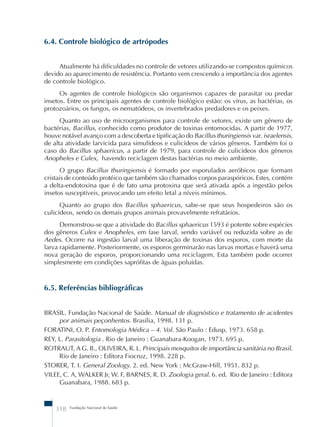 6.4. Controle biológico de artrópodes 
Atualmente há dificuldades no controle de vetores utilizando-se compostos químicos 
devido ao aparecimento de resistência. Portanto vem crescendo a importância dos agentes 
de controle biológico. 
Os agentes de controle biológicos são organismos capazes de parasitar ou predar 
insetos. Entre os principais agentes de controle biológico estão: os vírus, as bactérias, os 
protozoários, os fungos, os nematódeos, os invertebrados predadores e os peixes. 
Quanto ao uso de microorganismos para controle de vetores, existe um gênero de 
bactérias, Bacillus, conhecido como produtor de toxinas entomocidas. A partir de 1977, 
houve notável avanço com a descoberta e tipificação do Bacillus thuringiensis var. israelensis, 
de alta atividade larvicida para simulídeos e culicídeos de vários gêneros. Também foi o 
caso do Bacillus sphaericus, a partir de 1979, para controle de culicídeos dos gêneros 
Anopheles e Culex, havendo reciclagem destas bactérias no meio ambiente. 
O grupo Bacillus thuringiensis é formado por esporulados aeróbicos que formam 
cristais de conteúdo protéico que também são chamados corpos paraspóricos. Estes, contém 
a delta-endotoxina que é de fato uma protoxina que será ativada após a ingestão pelos 
insetos susceptíveis, provocando um efeito letal a níveis mínimos. 
Quanto ao grupo dos Bacillus sphaericus, sabe-se que seus hospedeiros são os 
culicídeos, sendo os demais grupos animais provavelmente refratários. 
Demonstrou-se que a atividade do Bacillus sphaericus 1593 é potente sobre espécies 
dos gêneros Culex e Anopheles, em fase larval, sendo variável ou reduzida sobre as de 
Aedes. Ocorre na ingestão larval uma liberação de toxinas dos esporos, com morte da 
larva rapidamente. Posteriormente, os esporos germinarão nas larvas mortas e haverá uma 
nova geração de esporos, proporcionando uma reciclagem. Esta também pode ocorrer 
simplesmente em condições saprófitas de águas poluídas. 
6.5. Referências bibliográficas 
BRASIL. Fundação Nacional de Saúde. Manual de diagnóstico e tratamento de acidentes 
por animais peçonhentos. Brasília, 1998. 131 p. 
FORATINI, O. P. Entomologia Médica – 4. Vol. São Paulo : Edusp, 1973. 658 p. 
REY, L. Parasitologia . Rio de Janeiro : Guanabara-Koogan, 1973. 695 p. 
ROTRAUT, A G. B., OLIVEIRA, R. L. Principais mosquitos de importância sanitária no Brasil. 
Rio de Janeiro : Editora Fiocruz, 1998. 228 p. 
STORER, T. I. General Zoology. 2. ed. New York : McGraw-Hill, 1951. 832 p. 
VILEE, C. A, WALKER Jr, W. F, BARNES, R. D. Zoologia geral. 6. ed. Rio de Janeiro : Editora 
Guanabara, 1988. 683 p. 
318 Fundação Nacional de Saúde 
 