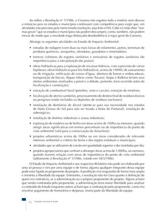 Ao editar a Resolução no 1/1986, o Conama não esgotou toda a matéria nem desceu 
a minúcias pois os estados e municípios continuam com competência para exigir que, em 
atividades não previstas pela mencionada resolução, seja feito o EIA. Cabe à União ditar “nor-mas 
gerais” que os estados e municípios não podem descumprir, como, também, não podem 
inovar de modo que a novidade traga disfarçada desobediência à regra geral do Conama. 
Abrange as seguintes atividades no Estudo de Impacto Ambiental: 
• estradas de rodagem (com duas ou mais faixas de rolamento), portos, terminais de 
produtos químicos, aeroportos, oleodutos, gasodutos e minerodutos; 
• troncos coletores de esgotos sanitários e emissários de esgotos sanitários (de 
importância para a não poluição das praias); 
• obras hidráulicas para a exploração de recursos hídricos, com a previsão de várias 
hipóteses: obras hidráulicas para fins hidráulicos, acima de 10MW, de saneamento 
ou de irrigação, retificação de cursos d’água, abertura de barras e embocaduras, 
transposição de bacias, diques (obras como Tucuruí, Itaipu e Balbina teriam seus 
efeitos ambientais analisados a priori e o debate, portanto, teria ocorrido antes da 
localização e construção); 
• extração de combustível fóssil (petróleo, xisto e carvão), extração de minérios; 
• localização de aterros sanitários, processamento de destino final de resíduos tóxicos 
ou perigosos (estão incluídos os depósitos de resíduos nucleares); 
• instalação de destilarias de álcool (atente-se para sua necessidade nos estados 
de Mato Grosso do Sul para não ser lesada a biota do Pantanal), instalação de 
siderúrgicas; 
• instalação de distritos industriais e zonas industriais; 
• exploração de madeira ou de lenha em áreas acima de 100ha ou menores, quando 
atingir áreas significativas em termos percentuais ou de importância do ponto de 
vista ambiental (vital para a conservação da Amazônia); 
• projetos urbanísticos acima de 100ha ou em áreas consideradas de relevante 
interesse ambiental a critério da Sema e dos órgãos estaduais e municipais; 
• atividades que se utilizarem de carvão em quantidade superior a dez toneladas por dia; 
• projetos agropecuários que venham a abranger áreas acima de 1.000ha, ou menores, 
quando tiverem relação com áreas de importância do ponto de vista ambiental 
(aditamento à Resolução nº 1/1986, votado em 18/3/1986). 
O Estudo de Impacto Ambiental e seu respectivo Relatório não pode ser elaborado por 
uma só pessoa e sim por uma equipe e de forma alguma qualquer integrante dessa equipe 
pode estar ligada ao proponente do projeto. A proibição visa resguardar de forma mais ampla 
e irrestrita a liberdade da equipe. Entretanto, a resolução não foi clara quanto à definição de 
quem irá contratá-la, se a administração ou o próprio proponente do projeto. Alguns acham 
que sendo contratada pelo proponente, a administração teria maior liberdade para analisar 
o conteúdo do Estudo enquanto outros acham que a contratação pelo proponente, como iria 
envolver pagamento de honorários e despesas, tiraria parte da liberdade da equipe. 
32 Fundação Nacional de Saúde 
 