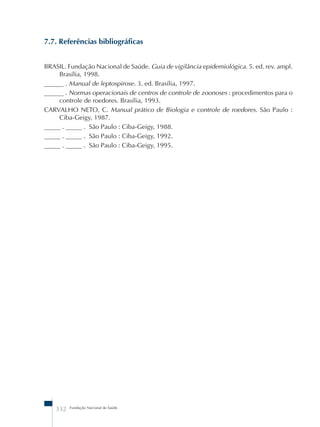 7.7. Referências bibliográficas 
BRASIL. Fundação Nacional de Saúde. Guia de vigilância epidemiológica. 5. ed. rev. ampl. 
Brasília, 1998. 
______ . Manual de leptospirose. 3. ed. Brasília, 1997. 
______ . Normas operacionais de centros de controle de zoonoses : procedimentos para o 
controle de roedores. Brasília, 1993. 
CARVALHO NETO, C. Manual prático de Biologia e controle de roedores. São Paulo : 
Ciba-Geigy, 1987. 
_____ . _____ . São Paulo : Ciba-Geigy, 1988. 
_____ . _____ . São Paulo : Ciba-Geigy, 1992. 
_____ . _____ . São Paulo : Ciba-Geigy, 1995. 
332 Fundação Nacional de Saúde 
 