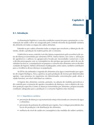 Capítulo 8 
Alimentos 
8.1. Introdução 
A alimentação higiênica é uma das condições essenciais para a promoção e a ma-nutenção 
da saúde e deve ser assegurada pelo controle eficiente da qualidade sanitária 
do alimento em todas as etapas da cadeia alimentar. 
Entende-se por cadeia alimentar todas as etapas que envolvem a obtenção do ali-mento, 
desde a produção da matéria-prima até o consumo. 
A deficiência nesse controle é um dos fatores responsáveis pela ocorrência de sur-tos 
de doenças transmitidas por alimentos (DTA). Outros fatores, tais como a utilização 
de agrotóxicos e aditivos na agropecuária levada por necessidades comerciais e sem 
a devida preocupação com as conseqüências dos perigos que possam advir do uso de 
substâncias tóxicas, a manipulação no preparo e consumo dos alimentos sem os devidos 
cuidados de higiene, hábitos alimentares inadequados, entre outros, também contribuem 
para a incidência dessas doenças na população. 
As DTAs são atribuídas à ingestão de alimentos e/ou água contaminados por agen-tes 
de origem biológica, física, química ou pela produção de toxinas por determinados 
agentes, cuja presença no organismo em determinadas concentrações pode afetar a 
saúde humana, em nível individual ou coletivo. 
A higiene dos alimentos consiste, portanto, na adoção de medidas preventivas e 
de controle para a remoção de agentes causadores de doenças, com o objetivo de con-ferir 
proteção específica contra as doenças transmitidas por alimentos, proporcionando 
condições adequadas para a produção e o consumo higiênico dos mesmos. 
8.1.1. Importância sanitária: 
• prevenção de doenças cuja transmissão esteja relacionada ao consumo da água 
e alimentos; 
• prevenção da poluição do ambiente por esgotos, lixo e refugos procedentes dos 
locais de produção e de distribuição de alimentos; 
• melhoria do nível de saúde em conseqüência das medidas de ordem sanitária. 
 