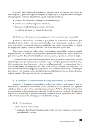 A redução da incidência dessas doenças, portanto, deve ser pautada na interrupção 
dessa seqüência, por meio de práticas higiênicas na produção, transporte, comercialização 
armazenagem e consumo dos alimentos, pelas seguintes medidas: 
• proteção dos alimentos contra qualquer contaminação; 
• prevenção da multiplicação das bactérias; 
• destruição das bactérias presentes no alimento; 
• controle da alteração prematura do alimento. 
8.2.3. Doenças de origem animal, cuja carne e leite se destinam ao consumidor 
A teníase e a triquiníase são doenças que podem ser transmitidas ao homem por 
ingestão de carnes de boi e de porco contaminadas, cuja contaminação pode ser ocasio-nada 
pelo destino inadequado das águas residuárias, por pastos contaminados por águas 
de despejos de dejetos, verduras adubadas com fezes de suínos parasitados. 
A brucelose, cujo agente é a Brucella sp, é uma doença transmitida principalmente pela 
ingestão de leite cru e queijo não pasteurizado proveniente de bovino e caprino infectados 
por brucela, além de carne mal cozida de bovinos, suínos, caprinos e animais de caça. 
Com a finalidade de evitar a transmissão dessas doenças, deve-se manter esses animais 
em condições de higiene adequadas, evitando-se, por exemplo, que suínos andem à solta, 
alimentando-se de fezes humanas e restos de comida encontrados em monturos de lixo, o 
que pode ocasionar a sua contaminação com larvas de tênias (cisticercose) e triquinas. Su-ínos 
devem ser mantidos em pocilgas higiênicas, não sendo recomendável a alimentação 
dos mesmos com lixo cru, prática também responsável pela disseminação dessas doenças, 
cuja incidência é bastante significativa na população. 
8.2.4. Fatores de risco determinantes de doenças transmitidas por alimentos 
A ocorrência de doenças transmitidas por alimentos está associada à presença de fa-tores 
de risco comumente relacionados com a contaminação dos alimentos e da água em 
virtude de diversos fatores: físicos, biológicos ou químicos. As fontes de contaminação mais 
comuns podem ser águas residuárias, despejos de origem humana e animal, despejos das 
indústrias e desperdícios do processamento de alimentos, uso de agrotóxicos nas lavouras 
e das próprias substâncias empregadas no tratamento da água. 
8.2.4.1. Contaminação 
a) fatores de risco relacionados: 
• adubação do solo com material contaminado por fezes humanas ou de animais 
Manual de Saneamento – pag. 337 
portadores de doenças; 
 