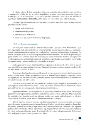 O estudo não se destina somente a alicerçar a decisão administrativa mas também, 
como prevê a resolução, ser acessível ao público, tanto na parte final, como na etapa de 
elaboração. A Lei no 6.938/1981 já houvera previsto o direito da população ser informada 
quanto ao licenciamento ambiental, antes deste ser concedido pela administração. 
Para que o procedimento de elaboração do EIA possa ser válido é preciso que estejam 
Manual de Saneamento – pag. 33 
presentes quatro partes: 
• equipe multidisciplinar; 
• proponentes do projeto; 
• administração ambiental; 
• população da área de influência do projeto. 
1.5.2. Lei de crimes ambientais 
Em março de 1998 foi criada a Lei no 9.605/1998 – Lei de Crimes Ambientais – que 
prevê punição civil, administrativa e criminal contra os crimes ambientais. As penas cri-minais 
mais duras estão em vigor, prevendo até seis anos de prisão para os agressores. As 
multas mais pesadas são aplicadas para punir o desmatamento em zona de preservação 
permanente. Mas também há multa onerosa para o derramamento de óleo, poluição com 
resíduos perigosos, utilização irregular de agrotóxico e produção, exportação e importação 
de produtos que causam problemas à camada de ozônio. 
Matar, perseguir, caçar, apanhar, utilizar espécimes da fauna silvestre, nativos ou em 
rota migratória, sem permissão ou licença da autoridade competente resultará em detenção 
de seis meses a um ano, e multa. 
Destruir ou danificar floresta considerada de preservação permanente, fabricar, vender, 
transportar ou soltar balões que possam provocar incêndios nas florestas e demais formas 
de vegetação, em áreas urbanas ou qualquer tipo de assentamento humano acarreta multa 
e/ou detenção de um a três anos. 
Uma das inovações da lei, se constatada a degradação ou poluição ambiental, é a 
aplicação de penas alternativas, com a firma assumindo o compromisso de reparar o dano 
para se livrar do processo penal e das multas administrativas. 
Segundo também a nova legislação, os penalizados com multas e autos de infração 
podem recorrer à presidência do Ibama e até ao ministro do Meio Ambiente. Mas se a multa 
for mantida, ela é inscrita na dívida ativa da União, executada judicialmente e o infrator, 
dependendo do crime, pode ter sua prisão determinada pelo juiz. 
A lei é rigorosa com as pessoas jurídicas acusadas de crime ambiental, prevendo, 
além da multa, suspensão parcial ou total das atividades, interdição temporária do estabe-lecimento, 
obra ou atividade, e a proibição de fazer empréstimos e contratos com o poder 
público. Por outro lado, o texto suprimiu da legislação anterior o trecho que previa a figura 
do crime inafiançável para o abate de animais silvestres: um veto presidencial definiu que 
não será punido quem matar para saciar a fome. 
 