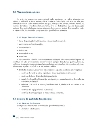 8.3. Atuação do saneamento 
As ações de saneamento devem atingir todas as etapas da cadeia alimentar, en-volvendo 
a identificação de pontos críticos e adoção de medidas sanitárias em relação a 
problemas básicos como abastecimento de água, remoção dos dejetos, destino do lixo e o 
controle de vetores e roedores. Paralelamente, deve ser dada ênfase especial à educação 
sanitária dos manipuladores e consumidores de alimentos, no sentido de serem observadas 
as recomendações sanitárias que garantam a qualidade do alimento. 
8.3.1. Etapas da cadeia alimentar: 
• fonte de produção (matéria-prima e insumos alimentares); 
• processamento/manipulação; 
• armazenagem; 
• transporte; 
• comercialização; 
• consumo. 
A deficiência de controle sanitário em todas as etapas da cadeia alimentar pode se 
constituir em fator predisponente à ocorrência de perigos, de natureza química, física ou 
biológica, que podem ocasionar a perda da qualidade nutricional do alimento, toxi-infecções 
alimentares, agudas ou crônicas, e até mesmo o óbito. 
• Em todas as etapas, devem ser observados os aspectos sanitários em relação a: 
- controle da matéria-prima e produtos finais (qualidade do alimento); 
- controle do fluxo de produção/manipulação; 
- condições de saúde e higiene dos manipuladores (pessoal das áreas de produção/ 
manipulação/venda); 
- controle dos locais e instalações destinados à produção e ao comércio de 
alimentos; 
- controle dos equipamentos e utensílios; 
- controle da armazenagem e transporte de alimentos. 
8.4. Controle da qualidade dos alimentos 
8.4.1. Descarte de alimentos: 
a) objetivos: descartar os alimentos de qualidade duvidosa: 
• alimentos adulterados; 
340 Fundação Nacional de Saúde 
 