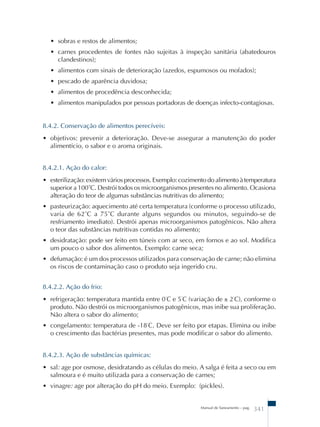 • sobras e restos de alimentos; 
• carnes procedentes de fontes não sujeitas à inspeção sanitária (abatedouros 
clandestinos); 
• alimentos com sinais de deterioração (azedos, espumosos ou mofados); 
• pescado de aparência duvidosa; 
• alimentos de procedência desconhecida; 
• alimentos manipulados por pessoas portadoras de doenças infecto-contagiosas. 
8.4.2. Conservação de alimentos perecíveis: 
• objetivos: prevenir a deterioração. Deve-se assegurar a manutenção do poder 
alimentício, o sabor e o aroma originais. 
8.4.2.1. Ação do calor: 
• esterilização: existem vários processos. Exemplo: cozimento do alimento à temperatura 
superior a 100˚C. Destrói todos os microorganismos presentes no alimento. Ocasiona 
alteração do teor de algumas substâncias nutritivas do alimento; 
• pasteurização: aquecimento até certa temperatura (conforme o processo utilizado, 
varia de 62˚C a 75˚C durante alguns segundos ou minutos, seguindo-se de 
resfriamento imediato). Destrói apenas microorganismos patogênicos. Não altera 
o teor das substâncias nutritivas contidas no alimento; 
• desidratação: pode ser feito em túneis com ar seco, em fornos e ao sol. Modifica 
um pouco o sabor dos alimentos. Exemplo: carne seca; 
• defumação: é um dos processos utilizados para conservação de carne; não elimina 
os riscos de contaminação caso o produto seja ingerido cru. 
8.4.2.2. Ação do frio: 
• refrigeração: temperatura mantida entre 0˚C e 5˚C (variação de ± 2˚C), conforme o 
produto. Não destrói os microorganismos patogênicos, mas inibe sua proliferação. 
Não altera o sabor do alimento; 
• congelamento: temperatura de -18˚C. Deve ser feito por etapas. Elimina ou inibe 
o crescimento das bactérias presentes, mas pode modificar o sabor do alimento. 
8.4.2.3. Ação de substâncias químicas: 
• sal: age por osmose, desidratando as células do meio. A salga é feita a seco ou em 
salmoura e é muito utilizada para a conservação de carnes; 
• vinagre: age por alteração do pH do meio. Exemplo: (pickles). 
Manual de Saneamento – pag. 341 
 