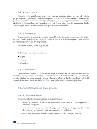 8.4.2.4. Uso do açúcar 
O açucar pode ser utilizado como conservante em razão de não ser um meio de cultura 
propício para a proliferação de bactérias pois, dada as características do seu processo de 
produção, resulta um produto com apenas 0,3% de umidade. Agindo por osmose também 
desidrata as células do meio. Quando o processo é bem feito, permite a conservação do 
alimento por tempo indeterminado. Exemplo: frutas cristalizadas. 
8.4.2.5. Fermentação 
O processo de fermentação consiste na proliferação de certos organismos não preju-diciais 
à saúde, modificadores do pH do meio. A alteração do meio impede o crescimento 
de microorganismos de decomposição. 
Exemplos: queijo, vinho, iogurte, etc. 
8.4.2.6. Uso de meios mecânicos: 
• vapor; 
• vácuo; 
• filtração. 
8.4.2.7. Enlatamento 
Consiste no cozimento e no armazenamento dos alimentos em latas hermeticamente 
fechadas, o que permite o aumento do seu prazo de validade (vida de prateleira). Geralmente 
as latas são fabricadas de ferro zincado recoberto de folhas de flandre estanhadas a 2%. O 
acondicionamento é feito também em frascos de vidro e em recipientes plásticos. 
8.4.3. Controle Específico de alguns alimentos 
8.4.3.1. Alimentos enlatados 
a) recomendações relacionadas ao armazenamento: 
• manter a ventilação do ambiente, conservando-os em local com temperatura e 
umidade adequadas; 
• evitar a proximidade de fontes de vapor, de radiadores de água ou de outros 
dispositivos que possam variar a temperatura do ambiente; 
• evitar armazéns com telhado metálico devido a alta radiação de calor. 
342 Fundação Nacional de Saúde 
 