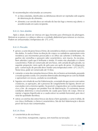 b) recomendações relacionadas ao consumo: 
• as latas estufadas, danificadas ou defeituosas devem ser rejeitadas sob suspeita 
de deterioração do alimento; 
• alimento a ser servido deve ser retirado da lata tão logo a mesma seja aberta e 
acondicionado em outro recipiente. 
8.4.3.2. Aves abatidas 
Após o abate, devem ser imersas em água fervente para eliminação da plumagem. 
Retiram-se as penas e a cabeça e abre-se a cavidade abdominal para remover as vísceras. 
Podem ser armazenadas à temperatura de -2˚C a 4˚C. 
8.4.3.3. Pescado: 
• peixes: a carne de peixe fresco é firme, de consistência elástica e resistente à pressão 
dos dedos. A cauda é firme na direção do corpo e as nadadeiras apresentam certa 
resistência aos movimentos provocados e os olhos são salientes e brilhantes. As 
guelras são vermelhas e possuem odor característico, sem mucos. As escamas, 
bem aderidas à pele que é brilhante e úmida. O ventre não abaulado e o cheiro 
característico. Pode ser conservado até seis horas, sob camada de gelo picado, na 
seguinte proporção: meio quilo de gelo para um quilo de peixe. A refrigeração 
para conservação de pescado deve manter uma temperatura entre –2˚C a 0,5˚C. 
Nesta faixa, pode ser conservado até 14 dias; 
• camarão: a carne dos camarões frescos é firme, de cor branco-acinzentada, passando 
a rosada quando cozida. Os camarões deteriorados desintegram-se com facilidade 
e apresentam cor escura, azulada ou esverdeada; 
• lagostas: em virtude de sua fácil deterioração, a exemplo do que ocorre com outros 
crustáceos, as operações, até o processo de congelamento da lagosta, devem ser 
executadas com a máxima rapidez. Se possível, a lagosta deve ser cozida enquanto 
viva a fim de assegurar um produto livre de deterioração. O cozimento nessas 
condições determina o encurvamento da cauda para baixo do corpo. Deve-se 
rejeitar a lagosta frigorificada se a cauda estiver no sentido horizontal, pois isto é 
sinal de qualidade duvidosa; 
• ostras: as conchas das ostras frescas são duras e bem ajustadas; a carne é sólida, de 
cor clara e brilhante; o cheiro é característico. São de fácil deterioração e devem 
provir de locais não contaminados. 
8.4.3.4. Ovos 
a) características do ovo fresco: 
• clara firme, transparente, espessa, sem manchas ou turvação; 
Manual de Saneamento – pag. 343 
 