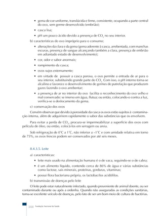 • gema de cor uniforme, translúcida e firme, consistente, ocupando a parte central 
do ovo, sem germe desenvolvido (embrião); 
• casca lisa; 
• pH um pouco ácido devido a presença de CO2 no seu interior. 
b) características do ovo impróprio para o consumo: 
• alterações da clara e da gema (gema aderente à casca, arrebentada, com manchas 
escuras, presença de sangue alcançando também a clara, presença de embrião 
em adiantado estado de desenvolvimento); 
• cor, odor e sabor anormais; 
• rompimento da casca; 
• ovos sujos externamente; 
• em virtude de possuir a casca porosa, o ovo permite a entrada de ar para o 
seu interior, substituindo grande parte do CO2. Com isso, o pH interno torna-se 
alcalino e favorece o desenvolvimento de germes de putrefação que produzem 
gazes fazendo o ovo arrebentar; 
• a presença de ar no interior do ovo facilita o reconhecimento do ovo velho e 
mal conservado: se imerso em água, flutua; ou então, colocando-o contra a luz, 
verifica-se o deslocamento da gema. 
c) conservação dos ovos 
Convém observar que devido à porosidade da casca os ovos estão sujeitos à contamina-ção 
interna, além de adquirirem rapidamente o sabor das substâncias que os envolvem. 
Para evitar a perda de CO2, procura-se impermeabilizar a superfície dos ovos com 
película de óleo, ou então, colocá-los em serragem ou areia. 
Sob refrigeração de 0˚C a 1˚C, não inferior a –1˚C e com umidade relativa em torno 
de 75%, os ovos frescos podem ser conservados por até seis meses. 
8.4.3.5. Leite 
a) características: 
• leite mais usado na alimentação humana é o de vaca, seguindo-se o de cabra; 
• é um alimento líquido, contendo cerca de 86% de água e várias substâncias 
como lactose, sais minerais, proteínas, gorduras, vitaminas; 
• possui flora bacteriana própria, os lactobacilos acidófilos. 
b) transmissão de doenças pelo leite 
O leite pode estar naturalmente infectado, quando proveniente de animal doente, ou ser 
contaminado durante ou após a ordenha. Quando não asseguradas as condições sanitárias, 
torna-se excelente veículo de doenças, pelo fato de ser um bom meio de cultura de bactérias. 
344 Fundação Nacional de Saúde 
 