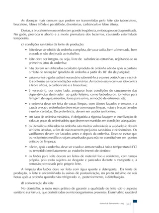 As doenças mais comuns que podem ser transmitidas pelo leite são tuberculose, 
brucelose, febres tifóide e paratifóide, disenterias, carbúnculo e febre aftosa. 
Destas, a brucelose tem ocorrido com grande freqüência, embora pouco diagnosticada. 
No gado, provoca o aborto e a morte prematura dos bezerros, causando esterilidade 
temporária. 
c) condições sanitárias da fonte de produção: 
• leite deve ser obtido da ordenha completa, de vaca sadia, bem alimentada, bem 
asseada e não destinada ao trabalho; 
• leite deve ser íntegro, ou seja, livre de substâncias estranhas, rejeitando-se os 
primeiros jatos da ordenha; 
• não devem ser utilizados o colostro (produto de ordenha obtido após o parto) e 
o “leite de retenção” (produto de ordenha a partir do 30˚ dia de parição); 
• para manter o gado sadio é necessário submetê-lo a exames periódicos e vaciná-lo 
conforme as recomendações veterinárias. As vacinas mais comuns são contra 
a febre aftosa, o carbúnculo e a brucelose; 
• é necessário, por outro lado, assegurar boas condições de saneamento das 
dependências destinadas ao gado leiteiro, como bebedouros, torneiras para 
lavagem de equipamentos, fossa para urina, remoção de estrumes, etc; 
• a ordenha deve ser feita de vacas limpas, com úberes lavados e enxutos e a 
cauda presa; o ordenhador deve estar com roupas limpas, mãos e braços lavados 
e unhas cortadas. De preferência, devem ser usados uniformes; 
• em caso de ordenha mecânica, é obrigatória a rigorosa lavagem e esterilização de 
todas as peças da ordenhadeira que devem ser mantidas em condições adequadas; 
• os utensílios utilizados na ordenha são muitos vulneráveis à sujidades e devem 
ser bem lavados, a fim de não trazerem prejuízos sanitários e econômicos. Os 
vasilhames devem ser lavados antes e depois da ordenha. Deve-se evitar que 
os recipientes metálicos sejam arranhados para não se constituírem em pontos 
críticos de limpeza; 
• o leite, após a ordenha, deve ser coado e armazenado à baixa temperatura (4˚C) 
ou remetido imediatamente ao estabelecimento de destino; 
• os latões para leite devem ser feitos de material liso e resistente, com tampa 
própria, pois estão sujeitos ao desgaste e pancadas durante o transporte e, à 
corrosão provocada pelo próprio leite. 
A limpeza dos latões deve ser feita com água quente e detergente. Da fonte de 
produção, o leite é encaminhado às usinas de pasteurização, no prazo máximo de seis 
horas após a ordenha quando não refrigerado e, posteriormente, à distribuição. 
d) conservação do leite 
No domicílio, o meio mais prático de garantir a qualidade do leite sob o aspecto 
sanitário é a fervura, que destrói todos os microorganismos presentes. É um hábito saudável 
Manual de Saneamento – pag. 345 
 