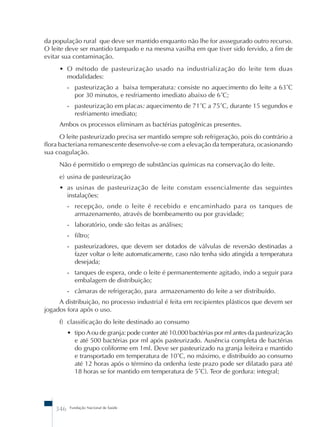 da população rural que deve ser mantido enquanto não lhe for asssegurado outro recurso. 
O leite deve ser mantido tampado e na mesma vasilha em que tiver sido fervido, a fim de 
evitar sua contaminação. 
• O método de pasteurização usado na industrialização do leite tem duas 
modalidades: 
- pasteurização a baixa temperatura: consiste no aquecimento do leite a 63˚C 
por 30 minutos, e resfriamento imediato abaixo de 6˚C; 
- pasteurização em placas: aquecimento de 71˚C a 75˚C, durante 15 segundos e 
resfriamento imediato; 
Ambos os processos eliminam as bactérias patogênicas presentes. 
O leite pasteurizado precisa ser mantido sempre sob refrigeração, pois do contrário a 
flora bacteriana remanescente desenvolve-se com a elevação da temperatura, ocasionando 
sua coagulação. 
Não é permitido o emprego de substâncias químicas na conservação do leite. 
e) usina de pasteurização 
• as usinas de pasteurização de leite constam essencialmente das seguintes 
instalações: 
- recepção, onde o leite é recebido e encaminhado para os tanques de 
armazenamento, através de bombeamento ou por gravidade; 
- laboratório, onde são feitas as análises; 
- filtro; 
- pasteurizadores, que devem ser dotados de válvulas de reversão destinadas a 
fazer voltar o leite automaticamente, caso não tenha sido atingida a temperatura 
desejada; 
- tanques de espera, onde o leite é permanentemente agitado, indo a seguir para 
embalagem de distribuição; 
- câmaras de refrigeração, para armazenamento do leite a ser distribuído. 
A distribuição, no processo industrial é feita em recipientes plásticos que devem ser 
jogados fora após o uso. 
f) classificação do leite destinado ao consumo 
• tipo A ou de granja: pode conter até 10.000 bactérias por ml antes da pasteurização 
e até 500 bactérias por ml após pasteurizado. Ausência completa de bactérias 
do grupo coliforme em 1ml. Deve ser pasteurizado na granja leiteira e mantido 
e transportado em temperatura de 10˚C, no máximo, e distribuído ao consumo 
até 12 horas após o término da ordenha (este prazo pode ser dilatado para até 
18 horas se for mantido em temperatura de 5˚C). Teor de gordura: integral; 
346 Fundação Nacional de Saúde 
 