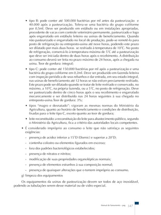 • tipo B: pode conter até 500.000 bactérias por ml antes da pasteurização e 
40.000 após a pasteurização. Tolera-se uma bactéria do grupo coliforme 
por 0,5ml. Deve ser produzido em estábulo ou em instalações apropriadas, 
procedente de vacas com controle veterinário permanente, pasteurizado e logo 
após engarrafado em estábulo leiteiro ou usinas de beneficiamento. Quando 
não pasteurizado e engarrafado no local de produção, pode-se remetê-lo para 
posto de refrigeração ou entreposto-usina até nove horas, podendo este prazo 
ser dilatado por mais duas horas se resfriado à temperatura de 10˚C. No posto 
de refrigeração, conservá-lo à temperatura máxima de 5˚C até a pasteurização 
que deve ser iniciada dentro de duas horas após o recebimento. A distribuição 
ao consumo deverá ser feita no prazo máximo de 24 horas, após a chegada na 
usina. Teor de gordura: integral; 
• tipo C: pode conter até 150.000 bactérias por ml após a pasteurização e uma 
bactéria do grupo coliforme em 0,2ml. Deve ser produzido em fazenda leiteira 
com inspeção periódica de seus rebanhos e dar entrada, em seu estado integral, 
nas usinas de beneficiamento até 12 horas se não estiver previamente resfriado. 
Este prazo pode ser dilatado quando se tratar de leite resfriado e conservado, no 
máximo, a 10˚C, na própria fazenda, ou a 5˚C, no posto de refrigeração. Deve 
ser pasteurizado dentro de cinco horas após o seu recebimento e engarrafado 
mecanicamente e ser distribuído nas 24 horas seguintes à sua chegada no 
entreposto-usina.Teor de gordura: 3%; 
• tipos “magro e desnatado”: vigoram as mesmas normas do Ministério da 
Agricultura, quanto ao horário de beneficiamento e condições de distribuição, 
fixadas para o leite tipo C, exceto quanto ao teor de gordura; 
• leite reconstituído: a reconstituição do leite para abastecimento público, segundo 
o Ministério da Agricultura, fica a critério das autoridades locais competentes. 
• É considerado impróprio ao consumo o leite que não satisfaça as seguintes 
exigências: 
- presença de acidez inferior a 15˚D (Dornic) e superior a 20˚D; 
- contenha colostro ou elementos figurados em excesso; 
- fora dos padrões bacteriológicos estabelecidos; 
- presença de nitratos e nitritos; 
- modificação de suas propriedades organolépticas normais; 
- presença de elementos estranhos à sua composição normal; 
- presença de quaisquer alterações que o tornem impróprio ao consumo. 
g) limpeza dos equipamentos 
Os equipamentos da usinas de pasteurização devem ser todos de aço inoxidável, 
podendo as tubulações serem desse material ou de vidro especial. 
Manual de Saneamento – pag. 347 
 