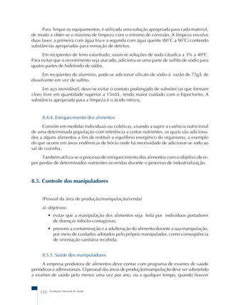 Para limpar os equipamentos, é utilizada uma solução apropriada para cada material, 
de modo a obter-se o máximo de limpeza com o mínimo de corrosão. A limpeza envolve 
duas fases: a primeira com água fria e a segunda com água quente (80˚C a 90˚C) contendo 
substâncias apropriadas para remoção de detritos. 
Em recipientes de ferro estanhado, usam-se soluções de soda cáustica a 3% a 40ºC. 
Para evitar que o revestimento seja atacado, adiciona-se uma parte de sulfito de sódio para 
quatro partes de hidróxido de sódio. 
Em recipientes de alumínio, pode-se adicionar silicato de sódio à razão de 75g/L de 
dissolvente em vez de sulfito. 
Em aço inoxidável, deve-se evitar o contato prolongado de substâncias que formam 
cloro livre em quantidade superior a 15ml/L, tendo maior cuidado com o hipoclorito. A 
substância apropriada para a limpeza é o ácido nítrico. 
8.4.4. Enriquecimento dos alimentos 
Consiste em medidas individuais ou coletivas, visando a suprir a carência nutricional 
de uma determinada população com referência a certos nutrientes, os quais são adiciona-dos 
a alguns alimentos a fim de restituir o equilíbrio energético do organismo, a exemplo 
do que ocorre em áreas endêmicas de bócio onde há necessidade de adicionar-se iodo ao 
sal de cozinha. 
Também utiliza-se o processo de enriquecimento dos alimentos com o objetivo de re-por 
perdas de determinados nutrientes ocorridas durante o processo de industrialização. 
8.5. Controle dos manipuladores 
(Pessoal da área de produção/manipulação/venda) 
a) objetivos: 
• evitar que a manipulação dos alimentos seja feita por indivíduos portadores 
de doenças infecto-contagiosas; 
• prevenir a contaminação e a adulteração do alimento durante a sua manipulação, 
por meio de cuidados adotados pelo próprio manipulador, como conseqüência 
de orientação sanitária recebida. 
8.5.1. Saúde dos manipuladores 
A empresa produtora de alimentos deve contar com programa de exames de saúde 
periódicos e admissionais. O pessoal das áreas de produção/manipulação deve ser submetido 
a exames de saúde pelo menos uma vez por ano, ou a qualquer tempo, quando houver 
348 Fundação Nacional de Saúde 
 