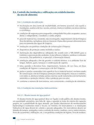 8.6. Controle das instalações e edificações em estabelecimentos 
da área de alimentos 
8.6.1. Condições da edificação: 
• localização em área isenta de insalubridade, em terreno acessível, não sujeito a 
inundações, ausência de lixo, sucatas, animais, insetos e roedores nas áreas externas 
e vizinhança; 
• condições de segurança para resguardar a integridade física dos ocupantes: acesso 
direto e independente, corredores e saídas amplos; 
• pisos de material liso, resistente, não escorregadio, impermeável e de fácil limpeza 
(livre de defeitos, rachaduras, trincas e buracos). O piso deve possuir ralos removíveis 
para escoamento das águas de limpeza; 
• instalações em perfeitas condições de conservação e limpeza; 
• dispositivos de proteção contra incêndio e outras; 
• iluminação das dependências adequada (de acordo com a NR-24/MT) para o 
conforto e a prevenção dos acidentes. Evitar reflexos e fulgores, sombras e contrastes 
excessivos. Dar preferência, se possível, à iluminação natural; 
• ventilação adequada a fim de garantir o conforto térmico e o ambiente livre de 
fungos, bolores, gases, fumaças e condensação de vapores; 
• tetos, paredes e divisórias lisos, impermeáveis, laváveis, de cor clara, em boas 
condições de higiene e conservação e de fácil limpeza; 
• portas e janelas construídas com superfície lisa e material lavável, em bom estado 
de conservação e de fácil limpeza; proteção contra mosquitos, moscas e roedores, 
com todas as aberturas teladas; portas externas ou de isolamento com fechamento 
automático e proteção inferior; sifão e proteção para os ralos; 
• conforme o número de funcionários, será conveniente a instalação de refeitórios. 
8.6.2. Condições das instalações hidrossanitárias 
8.6.2.1. Abastecimento de água potável 
O abastecimento de água potável deve ser ligado à rede pública de abastecimento, 
em quantidade satisfatória, sem falta de água, e quando se tratar de sistema de captação 
próprio, ter a potabilidade da água atestada por laudos laboratoriais do monitoramento 
bacteriológico (coliformes totais e fecais), no mínimo. Os reservatórios e as instalações 
hidráulicas de água devem ter volume e pressão adequados. Os reservatórios devem ser 
dotados de tampas, protegidos contra a entrada de insetos, roedores, aves e outros animais, 
livres de vazamentos, infiltrações, etc. e em perfeitas condições de higiene, livre de resíduos. 
350 Fundação Nacional de Saúde 
 