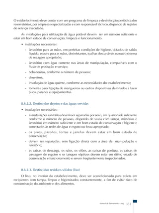 O estabelecimento deve contar com um programa de limpeza e desinfecção periódica dos 
reservatórios, por empresas especializadas e com responsável técnico, dispondo de registro 
do serviço executado. 
As instalações para utilização da água potável devem ser em número suficiente e 
estar em bom estado de conservação, limpeza e funcionamento. 
Manual de Saneamento – pag. 351 
• instalações necessárias: 
- lavatórios para as mãos, em perfeitas condições de higiene, dotados de sabão 
líquido, escova para as mãos, desinfetantes, toalhas descartáveis ou outro sistema 
de secagem apropriado; 
- lavatórios com água corrente nas áreas de manipulação, compatíveis com o 
fluxo de produção e serviço; 
- bebedouros, conforme o número de pessoas; 
- chuveiros; 
- instalação de água quente, conforme as necessidades do estabelecimento; 
- torneiras para ligação de mangueiras ou outros dispositivos destinados a lavar 
pisos, paredes e equipamentos. 
8.6.2.2. Destino dos dejetos e das águas servidas 
• instalações necessárias: 
- as instalações sanitárias devem ser separadas por sexo, em quantidade suficiente 
conforme o número de pessoas, dispondo de vasos com tampa, mictórios e 
lavatórios em número suficiente e em bom estado de conservação e higiene e 
conectados às redes de água e esgoto ou fossa apropriada; 
- os pisos, paredes, forros e janelas devem estar em bom estado de 
conservação; 
- devem ser separadas, sem ligação direta com a área de manipulação e 
refeitório; 
- as caixas de descarga, os ralos, os sifões, as caixas de gordura, as caixas de 
passagem de esgotos e os tanques sépticos devem estar em ótimo estado de 
conservação e funcionamento e serem freqüentemente inspecionados. 
8.6.2.3. Destino dos resíduos sólidos (lixo) 
O lixo, no interior do estabelecimento, deve ser acondicionado para coleta em 
recipientes com tampa, limpos e higienizados constantemente, a fim de evitar risco de 
contaminação do ambiente e dos alimentos. 
 