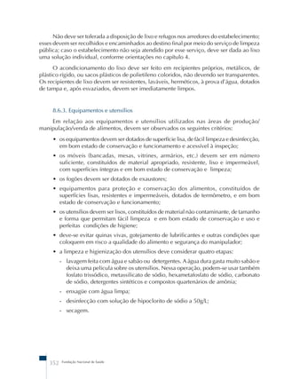 Não deve ser tolerada a disposição de lixo e refugos nos arredores do estabelecimento; 
esses devem ser recolhidos e encaminhados ao destino final por meio do serviço de limpeza 
pública; caso o estabelecimento não seja atendido por esse serviço, deve ser dada ao lixo 
uma solução individual, conforme orientações no capítulo 4. 
O acondicionamento do lixo deve ser feito em recipientes próprios, metálicos, de 
plástico rígido, ou sacos plásticos de polietileno coloridos, não devendo ser transparentes. 
Os recipientes de lixo devem ser resistentes, laváveis, herméticos, à prova d’água, dotados 
de tampa e, após esvaziados, devem ser imediatamente limpos. 
8.6.3. Equipamentos e utensílios 
Em relação aos equipamentos e utensílios utilizados nas áreas de produção/ 
manipulação/venda de alimentos, devem ser observados os seguintes critérios: 
• os equipamentos devem ser dotados de superfície lisa, de fácil limpeza e desinfecção, 
em bom estado de conservação e funcionamento e acessível à inspeção; 
• os móveis (bancadas, mesas, vitrines, armários, etc.) devem ser em número 
suficiente, constituídos de material apropriado, resistente, liso e impermeável, 
com superfícies íntegras e em bom estado de conservação e limpeza; 
• os fogões devem ser dotados de exaustores; 
• equipamentos para proteção e conservação dos alimentos, constituídos de 
superfícies lisas, resistentes e impermeáveis, dotados de termômetro, e em bom 
estado de conservação e funcionamento; 
• os utensílios devem ser lisos, constituídos de material não contaminante, de tamanho 
e forma que permitam fácil limpeza e em bom estado de conservação e uso e 
perfeitas condições de higiene; 
• deve-se evitar quinas vivas, gotejamento de lubrificantes e outras condições que 
coloquem em risco a qualidade do alimento e segurança do manipulador; 
• a limpeza e higienização dos utensílios deve considerar quatro etapas: 
- lavagem feita com água e sabão ou detergentes. A água dura gasta muito sabão e 
deixa uma película sobre os utensílios. Nessa operação, podem-se usar também 
fosfato trissódico, metassilicato de sódio, hexametafosfato de sódio, carbonato 
de sódio, detergentes sintéticos e compostos quartenários de amônia; 
- enxagüe com água limpa; 
- desinfecção com solução de hipoclorito de sódio a 50g/L; 
- secagem. 
352 Fundação Nacional de Saúde 
 