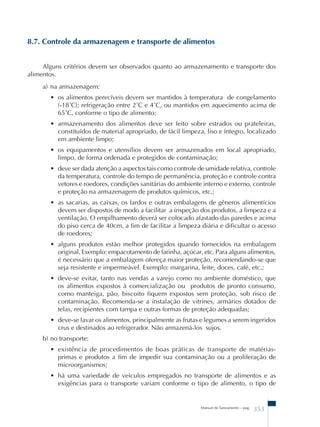 8.7. Controle da armazenagem e transporte de alimentos 
Alguns critérios devem ser observados quanto ao armazenamento e transporte dos 
Manual de Saneamento – pag. 353 
alimentos. 
a) na armazenagem: 
• os alimentos perecíveis devem ser mantidos à temperatura de congelamento 
(-18˚C); refrigeração entre 2˚C e 4˚C, ou mantidos em aquecimento acima de 
65˚C, conforme o tipo de alimento; 
• armazenamento dos alimentos deve ser feito sobre estrados ou prateleiras, 
constituídos de material apropriado, de fácil limpeza, liso e íntegro, localizado 
em ambiente limpo; 
• os equipamentos e utensílios devem ser armazenados em local apropriado, 
limpo, de forma ordenada e protegidos de contaminação; 
• deve ser dada atenção a aspectos tais como controle de umidade relativa, controle 
da temperatura, controle do tempo de permanência, proteção e controle contra 
vetores e roedores, condições sanitárias do ambiente interno e externo, controle 
e proteção na armazenagem de produtos químicos, etc.; 
• as sacarias, as caixas, os fardos e outras embalagens de gêneros alimentícios 
devem ser dispostos de modo a facilitar a inspeção dos produtos, a limpeza e a 
ventilação. O empilhamento deverá ser colocado afastado das paredes e acima 
do piso cerca de 40cm, a fim de facilitar a limpeza diária e dificultar o acesso 
de roedores; 
• alguns produtos estão melhor protegidos quando fornecidos na embalagem 
original. Exemplo: empacotamento de farinha, açúcar, etc. Para alguns alimentos, 
é necessário que a embalagem ofereça maior proteção, recomendando-se que 
seja resistente e impermeável. Exemplo: margarina, leite, doces, café, etc.; 
• deve-se evitar, tanto nas vendas a varejo como no ambiente doméstico, que 
os alimentos expostos à comercialização ou produtos de pronto consumo, 
como manteiga, pão, biscoito fiquem expostos sem proteção, sob risco de 
contaminação. Recomenda-se a instalação de vitrines, armários dotados de 
telas, recipientes com tampa e outras formas de proteção adequadas; 
• deve-se lavar os alimentos, principalmente as frutas e legumes a serem ingeridos 
crus e destinados ao refrigerador. Não armazená-los sujos. 
b) no transporte: 
• existência de procedimentos de boas práticas de transporte de matérias-primas 
e produtos a fim de impedir sua contaminação ou a proliferação de 
microorganismos; 
• há uma variedade de veículos empregados no transporte de alimentos e as 
exigências para o transporte variam conforme o tipo de alimento, o tipo de 
 
