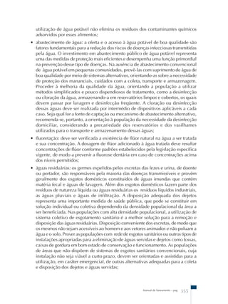 utilização de água potável não elimina os resíduos dos contaminantes químicos 
adsorvidos por esses alimentos; 
• abastecimento de água: a oferta e o acesso à água potável de boa qualidade são 
fatores fundamentais para a redução dos riscos de doenças infecciosas transmitidas 
pela água. O investimento em abastecimento público de água potável representa 
uma das medidas de proteção mais eficientes e desempenha uma função primordial 
na prevenção desse tipo de doenças. Na ausência de abastecimento convencional 
de água potável em pequenas comunidades, provê-las com suprimento de água de 
boa qualidade por meio de sistemas alternativos, orientando-as sobre a necessidade 
de proteção dos mananciais, cuidados com a coleta, transporte e armazenagem. 
Proceder à melhoria da qualidade da água, orientando a população a utilizar 
métodos simplificados e pouco dispendiosos de tratamento, como a desinfecção 
ou cloração da água, armazenando-a em reservatórios limpos e cobertos, os quais 
devem passar por lavagem e desinfecção freqüente. A cloração ou desinfecção 
dessas águas deve ser realizada por intermédio de dispositivos aplicáveis a cada 
caso. Seja qual for a fonte de captação ou mecanismo de abastecimento alternativo, 
recomenda-se, portanto, a orientação à população da necessidade da desinfecção 
domiciliar, considerando a precariedade dos reservatórios e dos vasilhames 
utilizados para o transporte e armazenamento dessas águas; 
• fluoretação: deve ser verificada a existência de flúor natural na água a ser tratada 
e sua concentração. A dosagem de flúor adicionado à água tratada deve resultar 
concentrações de flúor conforme padrões estabelecidos pela legislação específica 
vigente, de modo a prevenir a fluorose dentária em caso de concentrações acima 
dos níveis permitidos; 
• águas residuárias: os germes expelidos pelos excretas das fezes e urina, de doente 
ou portador, são responsáveis pela maioria das doenças transmissíveis e provêm 
geralmente dos esgotos domésticos constituídos de águas imundas que contém 
matéria fecal e águas de lavagem. Além dos esgotos domésticos fazem parte dos 
resíduos de natureza líquida ou águas residuárias os resíduos líquidos industriais, 
as águas pluviais e águas de infiltração. A disposição adequada dos dejetos 
representa uma importante medida de saúde pública, que pode se constituir em 
solução individual ou coletiva dependendo da densidade populacional da área a 
ser beneficiada. Nas populações com alta densidade populacional, a utilização de 
sistema coletivo de esgotamento sanitário é a melhor solução para a remoção e 
disposição das águas residuárias. Disposição conveniente dos excretas, de modo que 
os mesmos não sejam acessíveis ao homem e aos vetores animados e não poluam a 
água e o solo. Prover as populações com rede de esgotos sanitários ou outros tipos de 
instalações apropriadas para a eliminação de águas servidas e dejetos como fossas, 
caixas de gordura em bom estado de conservação e funcionamento. As populações 
de áreas que não dispõem de sistemas de esgotos sanitários convencionais, cuja 
instalação não seja viável a curto prazo, devem ser orientadas e assistidas para a 
utilização, em caráter emergencial, de outras alternativas adequadas para a coleta 
e disposição dos dejetos e águas servidas; 
Manual de Saneamento – pag. 355 
 