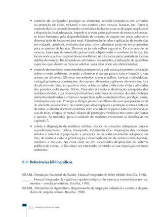 • controle de artrópodes: proteger os alimentos acondicionando-os em armários 
ou proteção de vidro, evitanto o seu contato com moscas, baratas, etc. Fazer o 
controle do lixo, acondicionando-o em latões fechados e sacos de papel ou plástico 
e disposição final adequada. Impedir o acesso, principalmente de moscas e baratas, 
às fezes humanas pela disponibilidade de sistema de esgoto em áreas urbanas e 
diversos tipos de fossas em área rural. Manutenção de ralos e aplicação de inseticidas 
em rodapés, armários, embaixo das pias, ralos, aberturas junto de encanamentos 
para o controle de baratas. Eliminar os jornais velhos e garrafas. Para o controle de 
moscas, fazer uso de inseticida pulverizado objetivando o combate às larvas. Em 
locais onde a pulverização é desaconselhável, utilizar iscas para combate às formas 
adultas de moscas. Recomenda-se, em bares e restaurantes, a utilização de aparelhos 
especiais que atraem as moscas adultas para telas onde são eletrocutadas; 
• controle de roedores: como medida permanente, a anti-ratização permite uma ação 
sobre o meio ambiente, visando a eliminar o abrigo para o rato e impedir o seu 
acesso ao alimento. Eliminar esconderijos como entulhos, latrinas malcuidadas, 
matagal próximo a construções. Armazenar alimentos e gêneros alimentícios, fora 
do alcance de ratos, em paióis e silos, sobre estrados a 60cm do chão e afastados 
das paredes pelo menos 80cm. Proceder à coleta e destinação adequada dos 
resíduos sólidos, cuja disposição final deve estar fora do alcance do rato. Proteger 
alimentos destinados a animais e respectivas sobras em domicílios, pocilgas, canis, 
instalações avícolas. Proteger e abrigar pássaros e filhotes de aves que podem servir 
de alimento aos roedores. As construções devem prever a proteção contra a entrada 
de ratos, evitando aberturas externas com entrada livre para o rato (recomenda-se 
uso de telas, chapas de metal), dispor de proteções metálicas nos cantos de portas 
e janelas. As medidas para o controle de roedores encontram-se detalhadas no 
capítulo 7; 
• coleta e disposição de resíduos sólidos: dispor de soluções adequadas para o 
acondicionamento, coleta, transporte, tratamento e/ou disposição dos resíduos 
sólidos e orientar a população a proceder ao acondicionamento adequado do 
lixo, de forma a evitar a proliferação e desenvolvimento de vetores como baratas, 
roedores e moscas. Na zona rural ou em localidades desprovidas de sistema 
público de coleta, o lixo deve ser enterrado, evitando-se sua exposição no meio 
ambiente. 
8.9. Referências bibliográficas 
BRASIL. Fundação Nacional da Saúde. Manual integrado de febre tifóide. Brasília, 1998. 
_____ . Manual integrado da vigilância epidemiológica das doenças transmitidas por ali-mentos 
– versão preliminar. Brasília, 1998. 
BRASIL. Ministério da Agricultura. Regulamento de inspeção industrial e sanitária de pro-dutos 
de origem animal. Brasília, 1980. 
356 Fundação Nacional de Saúde 
 
