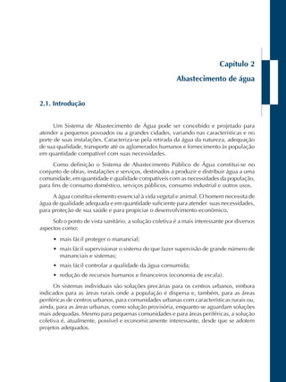 Capítulo 2 
Abastecimento de água 
2.1. Introdução 
Um Sistema de Abastecimento de Água pode ser concebido e projetado para 
atender a pequenos povoados ou a grandes cidades, variando nas características e no 
porte de suas instalações. Caracteriza-se pela retirada da água da natureza, adequação 
de sua qualidade, transporte até os aglomerados humanos e fornecimento às população 
em quantidade compatível com suas necessidades. 
Como definição o Sistema de Abastecimento Público de Água constitui-se no 
conjunto de obras, instalações e serviços, destinados a produzir e distribuir água a uma 
comunidade, em quantidade e qualidade compatíveis com as necessidades da população, 
para fins de consumo doméstico, serviços públicos, consumo industrial e outros usos. 
A água constitui elemento essencial à vida vegetal e animal. O homem necessita de 
água de qualidade adequada e em quantidade suficiente para atender suas necessidades, 
para proteção de sua saúde e para propiciar o desenvolvimento econômico. 
Sob o ponto de vista sanitário, a solução coletiva é a mais interessante por diversos 
aspectos como: 
• mais fácil proteger o manancial; 
• mais fácil supervisionar o sistema do que fazer supervisão de grande número de 
mananciais e sistemas; 
• mais fácil controlar a qualidade da água consumida; 
• redução de recursos humanos e financeiros (economia de escala). 
Os sistemas individuais são soluções precárias para os centros urbanos, embora 
indicados para as áreas rurais onde a população é dispersa e, também, para as áreas 
periféricas de centros urbanos, para comunidades urbanas com características rurais ou, 
ainda, para as áreas urbanas, como solução provisória, enquanto se aguardam soluções 
mais adequadas. Mesmo para pequenas comunidades e para áreas periféricas, a solução 
coletiva é, atualmente, possível e economicamente interessante, desde que se adotem 
projetos adequados. 
 