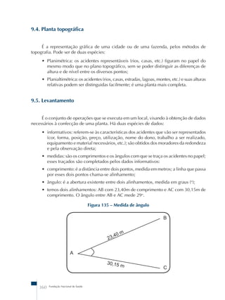 9.4. Planta topográfica 
É a representação gráfica de uma cidade ou de uma fazenda, pelos métodos de 
topografia. Pode ser de duas espécies: 
• Planimétrica: os acidentes representáveis (rios, casas, etc.) figuram no papel do 
mesmo modo que no plano topográfico, sem se poder distinguir as diferenças de 
altura e de nível entre os diversos pontos; 
• Planialtimétrica: os acidentes (rios, casas, estradas, lagoas, montes, etc.) e suas alturas 
relativas podem ser distinguidas facilmente; é uma planta mais completa. 
9.5. Levantamento 
É o conjunto de operações que se executa em um local, visando à obtenção de dados 
necessários à confecção de uma planta. Há duas espécies de dados: 
• informativos: referem-se às características dos acidentes que vão ser representados 
(cor, forma, posição, preço, utilização, nome do dono, trabalho a ser realizado, 
equipamento e material necessários, etc.); são obtidos dos moradores da redondeza 
e pela observação direta; 
• medidas: são os comprimentos e os ângulos com que se traça os acidentes no papel; 
esses traçados são completados pelos dados informativos: 
• comprimento: é a distância entre dois pontos, medida em metros; a linha que passa 
por esses dois pontos chama-se alinhamento; 
• ângulo: é a abertura existente entre dois alinhamentos, medida em graus (o); 
• temos dois alinhamentos: AB com 23,40m de comprimento e AC com 30,15m de 
comprimento. O ângulo entre AB e AC mede 29o. 
360 Fundação Nacional de Saúde 
Figura 135 – Medida de ângulo 
23,40 m 
30,15 m 
A 
B 
C 
 
