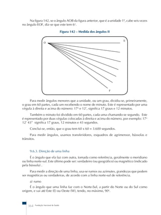 Na figura 142, se o ângulo AOB da figura anterior, que é a unidade 1º, cabe seis vezes 
Para medir ângulos menores que a unidade, ou um grau, dividiu-se, primeiramente, 
o grau em 60 partes, cada um recebendo o nome de minuto. Este é representado por uma 
vírgula à direita e acima do número: 17o e 12’, significa 17 graus e 12 minutos. 
Também o minuto foi dividido em 60 partes, cada uma chamando-se segundo. Este 
é representado por duas vírgulas colocadas à direita e acima do número, por exemplo: 17o 
12’ 43” significa 17 graus, 12 minutos e 43 segundos. 
Conclui-se, então, que o grau tem 60 x 60 = 3.600 segundos. 
Para medir ângulos, usamos transferidores, esquadros de agrimensor, bússolas e 
trânsitos. 
9.6.3. Direção de uma linha 
É o ângulo que ela faz com outra, tomada como referência, geralmente o meridiano 
ou linha norte-sul. Este último pode ser: verdadeiro (ou geográfico) ou magnético (indicado 
pela bússola) . 
Para medir a direção de uma linha, usa-se rumos ou azimutes, grandezas que podem 
ser magnéticas ou verdadeiras, de acordo com a linha norte-sul de referência. 
a) rumo 
É o ângulo que uma linha faz com o Norte-Sul, a partir do Norte ou do Sul como 
origem, e vai até Este (E) ou Oeste (W), tendo, no máximo, 90o. 
364 Fundação Nacional de Saúde 
Figura 142 – Medida dos ângulos II 
O 
E 
F 
no ângulo EOF, diz-se que este tem 6o. 
 