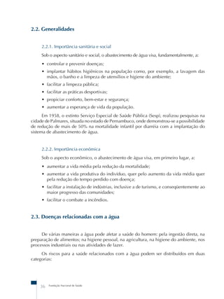 2.2. Generalidades 
2.2.1. Importância sanitária e social 
Sob o aspecto sanitário e social, o abastecimento de água visa, fundamentalmente, a: 
• controlar e prevenir doenças; 
• implantar hábitos higiênicos na população como, por exemplo, a lavagem das 
mãos, o banho e a limpeza de utensílios e higiene do ambiente; 
• facilitar a limpeza pública; 
• facilitar as práticas desportivas; 
• propiciar conforto, bem-estar e segurança; 
• aumentar a esperança de vida da população. 
Em 1958, o extinto Serviço Especial de Saúde Pública (Sesp), realizou pesquisas na 
cidade de Palmares, situada no estado de Pernambuco, onde demonstrou-se a possibilidade 
de redução de mais de 50% na mortalidade infantil por diarréia com a implantação do 
sistema de abastecimento de água. 
2.2.2. Importância econômica 
Sob o aspecto econômico, o abastecimento de água visa, em primeiro lugar, a: 
• aumentar a vida média pela redução da mortalidade; 
• aumentar a vida produtiva do indivíduo, quer pelo aumento da vida média quer 
pela redução do tempo perdido com doença; 
• facilitar a instalação de indústrias, inclusive a de turismo, e conseqüentemente ao 
maior progresso das comunidades; 
• facilitar o combate a incêndios. 
2.3. Doenças relacionadas com a água 
De várias maneiras a água pode afetar a saúde do homem: pela ingestão direta, na 
preparação de alimentos; na higiene pessoal, na agricultura, na higiene do ambiente, nos 
processos industriais ou nas atividades de lazer. 
Os riscos para a saúde relacionados com a água podem ser distribuídos em duas 
categorias: 
36 Fundação Nacional de Saúde 
 