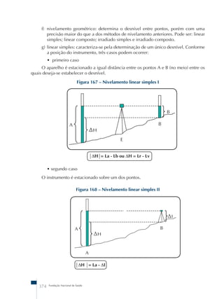 f) nivelamento geométrico: determina o desnível entre pontos, porém com uma 
precisão maior do que a dos métodos de nivelamento anteriores. Pode ser: linear 
simples; linear composto; irradiado simples e irradiado composto. 
g) linear simples: caracteriza-se pela determinação de um único desnível. Conforme 
a posição do instrumento, três casos podem ocorrer: 
• primeiro caso 
O aparelho é estacionado a igual distância entre os pontos A e B (no meio) entre os 
quais deseja-se estabelecer o desnível. 
Figura 167 – Nivelamento linear simples I 
374 Fundação Nacional de Saúde 
ΔH= La - Lb ou ΔH = Lr - Lv 
• segundo caso 
O instrumento é estacionado sobre um dos pontos. 
Figura 168 – Nivelamento linear simples II 
ΔH = La - ΔI 
 