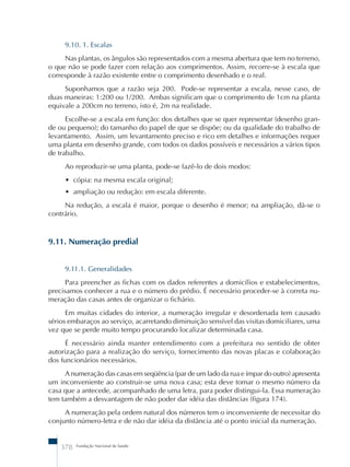 9.10. 1. Escalas 
Nas plantas, os ângulos são representados com a mesma abertura que tem no terreno, 
o que não se pode fazer com relação aos comprimentos. Assim, recorre-se à escala que 
corresponde à razão existente entre o comprimento desenhado e o real. 
Suponhamos que a razão seja 200. Pode-se representar a escala, nesse caso, de 
duas maneiras: 1:200 ou 1/200. Ambas significam que o comprimento de 1cm na planta 
equivale a 200cm no terreno, isto é, 2m na realidade. 
Escolhe-se a escala em função: dos detalhes que se quer representar (desenho gran-de 
ou pequeno); do tamanho do papel de que se dispõe; ou da qualidade do trabalho de 
levantamento. Assim, um levantamento preciso e rico em detalhes e informações requer 
uma planta em desenho grande, com todos os dados possíveis e necessários a vários tipos 
de trabalho. 
Ao reproduzir-se uma planta, pode-se fazê-lo de dois modos: 
• cópia: na mesma escala original; 
• ampliação ou redução: em escala diferente. 
Na redução, a escala é maior, porque o desenho é menor; na ampliação, dá-se o 
contrário. 
9.11. Numeração predial 
9.11.1. Generalidades 
Para preencher as fichas com os dados referentes a domicílios e estabelecimentos, 
precisamos conhecer a rua e o número do prédio. É necessário proceder-se à correta nu-meração 
das casas antes de organizar o fichário. 
Em muitas cidades do interior, a numeração irregular e desordenada tem causado 
sérios embaraços ao serviço, acarretando diminuição sensível das visitas domiciliares, uma 
vez que se perde muito tempo procurando localizar determinada casa. 
É necessário ainda manter entendimento com a prefeitura no sentido de obter 
autorização para a realização do serviço, fornecimento das novas placas e colaboração 
dos funcionários necessários. 
A numeração das casas em seqüência (par de um lado da rua e ímpar do outro) apresenta 
um inconveniente ao construir-se uma nova casa; esta deve tomar o mesmo número da 
casa que a antecede, acompanhado de uma letra, para poder distingui-la. Essa numeração 
tem também a desvantagem de não poder dar idéia das distâncias (figura 174). 
A numeração pela ordem natural dos números tem o inconveniente de necessitar do 
conjunto número-letra e de não dar idéia da distância até o ponto inicial da numeração. 
378 Fundação Nacional de Saúde 
 