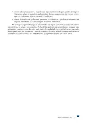 • riscos relacionados com a ingestão de água contaminada por agentes biológicos 
(bactérias, vírus, e parasitos), pelo contato direto, ou por meio de insetos vetores 
que necessitam da água em seu ciclo biológico; 
• riscos derivados de poluentes químicos e radioativos, geralmente efluentes de 
esgotos industriais, ou causados por acidentes ambientais. 
Os principais agentes biológicos encontrados nas águas contaminadas são as bactérias 
patogênicas, os vírus e os parasitos. As bactérias patogênicas encontradas na água e/ou 
alimentos constituem uma das principais fontes de morbidade e mortalidade em nosso meio. 
São responsáveis por numerosos casos de enterites, diarréias infantis e doenças endêmicas/ 
epidêmicas (como a cólera e a febre tifóide), que podem resultar em casos letais. 
Manual de Saneamento – pag. 37 
 