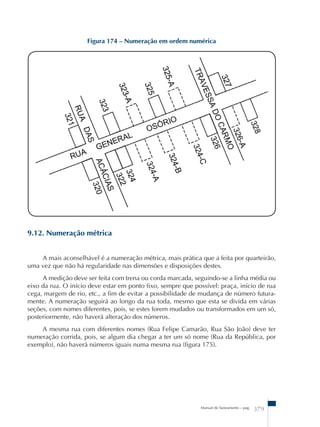 Figura 174 – Numeração em ordem numérica 
Manual de Saneamento – pag. 379 
9.12. Numeração métrica 
A mais aconselhável é a numeração métrica, mais prática que a feita por quarteirão, 
uma vez que não há regularidade nas dimensões e disposições destes. 
A medição deve ser feita com trena ou corda marcada, seguindo-se a linha média ou 
eixo da rua. O início deve estar em ponto fixo, sempre que possível: praça, início de rua 
cega, margem de rio, etc., a fim de evitar a possibilidade de mudança de número futura-mente. 
A numeração seguirá ao longo da rua toda, mesmo que esta se divida em várias 
seções, com nomes diferentes, pois, se estes forem mudados ou transformados em um só, 
posteriormente, não haverá alteração dos números. 
A mesma rua com diferentes nomes (Rua Felipe Camarão, Rua São João) deve ter 
numeração corrida, pois, se algum dia chegar a ter um só nome (Rua da República, por 
exemplo), não haverá números iguais numa mesma rua (figura 175). 
 