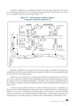Quando a cidade fica na confluência de dois cursos de água, sejam dois rios ou um 
rio e um igarapé, formando, às vezes ângulo reto ou quase reto, a maioria das ruas iniciar-se- 
Figura 177 – Números pares à direita e ímpares 
à esquerda, a partir da margem do rio 
Quando a cidade fica na margem de um curso de água, expande-se facilmente no 
sentido transversal isto é, para a direita e para a esquerda. Nesse caso, as ruas perpendiculares 
ao rio terão início na margem deste. 
Quanto às ruas transversais, a numeração será feita da esquerda para a direita ou 
vice-versa, conforme a cidade se tenha expandido mais para um lado do que para o outro, 
de acordo com suas condições topográficas. Escolhe-se uma rua-eixo, perpendicular ao 
rio, central ou na parte extrema da cidade que tenha menos probabilidade de expandir-se 
(figura 178). 
Cada rua transversal deverá iniciar-se a dois mil metros da rua-eixo, à esquerda ou à 
direita; as casas à direita desta terão numeração superior a dois mil metros e as da esquerda, 
inferior, ou vice-versa. Partindo-se da rua-eixo para o início da rua, o número de metros 
em que se encontra a casa será diminuído de 2.000 metros, a fim de achar o número a ser 
colocado nesta. No outro sentido, os números serão adicionados a 2.000 (figura 178). 
Manual de Saneamento – pag. 381 
á na margem dos dois cursos de água (figura 177). 
 