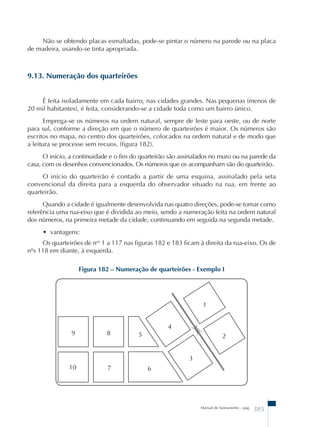 Não se obtendo placas esmaltadas, pode-se pintar o número na parede ou na placa 
Manual de Saneamento – pag. 385 
de madeira, usando-se tinta apropriada. 
9.13. Numeração dos quarteirões 
É feita isoladamente em cada bairro, nas cidades grandes. Nas pequenas (menos de 
20 mil habitantes), é feita, considerando-se a cidade toda como um bairro único. 
Emprega-se os números na ordem natural, sempre de leste para oeste, ou de norte 
para sul, conforme a direção em que o número de quarteirões é maior. Os números são 
escritos no mapa, no centro dos quarteirões, colocados na ordem natural e de modo que 
a leitura se processe sem recuos. (figura 182). 
O início, a continuidade e o fim do quarteirão são assinalados no muro ou na parede da 
casa, com os desenhos convencionados. Os números que os acompanham são do quarteirão. 
O início do quarteirão é contado a partir de uma esquina, assinalado pela seta 
convencional da direita para a esquerda do observador situado na rua, em frente ao 
quarteirão. 
Quando a cidade é igualmente desenvolvida nas quatro direções, pode-se tomar como 
referência uma rua-eixo que é dividida ao meio, sendo a numeração feita na ordem natural 
dos números, na primeira metade da cidade, continuando em seguida na segunda metade. 
• vantagens: 
Os quarteirões de nos 1 a 117 nas figuras 182 e 183 ficam à direita da rua-eixo. Os de 
nºs 118 em diante, à esquerda. 
Figura 182 – Numeração de quarteirões - Exemplo I 
 