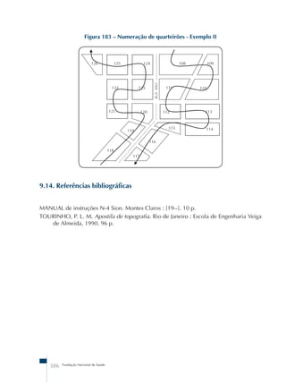 Figura 183 – Numeração de quarteirões - Exemplo II 
9.14. Referências bibliográficas 
MANUAL de instruções N-4 Sion. Montes Claros : [19--]. 10 p. 
TOURINHO, P. L. M. Apostila de topografia. Rio de Janeiro : Escola de Engenharia Veiga 
de Almeida, 1990. 96 p. 
386 Fundação Nacional de Saúde 
 