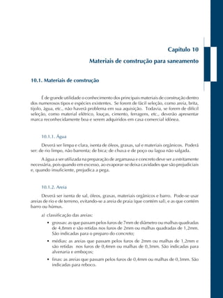 Capítulo 10 
Materiais de construção para saneamento 
10.1. Materiais de construção 
É de grande utilidade o conhecimento dos principais materiais de construção dentro 
dos numerosos tipos e espécies existentes. Se forem de fácil seleção, como areia, brita, 
tijolo, água, etc., não haverá problema em sua aquisição. Todavia, se forem de difícil 
seleção, como material elétrico, louças, cimento, ferragens, etc., deverão apresentar 
marca reconhecidamente boa e serem adquiridos em casa comercial idônea. 
10.1.1. Água 
Deverá ser limpa e clara, isenta de óleos, graxas, sal e materiais orgânicos. Poderá 
ser: de rio limpo, não barrenta; de bica; de chuva e de poço ou lagoa não salgada. 
A água a ser utilizada na preparação de argamassa e concreto deve ser a estritamente 
necessária, pois quando em excesso, ao evaporar-se deixa cavidades que são prejudiciais 
e, quando insuficiente, prejudica a pega. 
10.1.2. Areia 
Deverá ser isenta de sal, óleos, graxas, materiais orgânicos e barro. Pode-se usar 
areias de rio e de terreno, evitando-se a areia de praia (que contém sal), e as que contém 
barro ou húmus. 
a) classificação das areias: 
• grossas: as que passam pelos furos de 7mm de diâmetro ou malhas quadradas 
de 4,8mm e são retidas nos furos de 2mm ou malhas quadradas de 1,2mm. 
São indicadas para o preparo do concreto; 
• médias: as areias que passam pelos furos de 2mm ou malhas de 1,2mm e 
são retidas nos furos de 0,4mm ou malhas de 0,3mm. São indicadas para 
alvenaria e emboços; 
• finas: as areias que passam pelos furos de 0,4mm ou malhas de 0,3mm. São 
indicadas para reboco. 
 