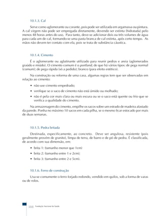 10.1.3. Cal 
Serve como aglomerante ou corante, pois pode ser utilizada em argamassa ou pintura. 
A cal virgem não pode ser empregada diretamente, devendo ser extinta (hidratada) pelo 
menos 48 horas antes do uso. Para tanto, deve-se adicionar dois ou três volumes de água 
para cada um de cal, formando-se uma pasta branca de cal extinta, após certo tempo. As 
mãos não devem ter contato com ela, pois se trata de substância cáustica. 
10.1.4. Cimento 
É o aglomerante ou aglutinante utilizado para reunir pedras e areia (aglomerados 
graúdo e miúdo). O cimento comum é o portland, de que há vários tipos: de pega normal 
(comum); de pega rápida (só a pedido); branco (para efeito estético). 
Na construção ou reforma de uma casa, algumas regras tem que ser observadas em 
relação ao cimento: 
• não use cimento empedrado; 
• verifique se o saco de cimento não está úmido ou molhado; 
• não é pela cor mais clara ou mais escura ou se o saco está quente ou frio que se 
verifica a qualidade do cimento. 
Na armazenagem do cimento, empilhe os sacos sobre um estrado de madeira afastado 
da parede. Ponha no máximo 10 sacos em cada pilha, se o mesmo ficar estocado por mais 
de duas semanas. 
10.1.5. Pedra britada 
Destinada, especificamente, ao concreto. Deve ser angulosa, resistente (pois 
geralmente provém de granito), limpa de terra, de barro e de pó de pedra. É classificada, 
de acordo com sua dimensão, em: 
• brita 1: (tamanho menor que 1cm) 
• brita 2: (tamanho entre 1 e 2cm); 
• brita 3: (tamanho entre 2 e 5cm). 
10.1.6. Ferro de construção 
Usa-se comumente o ferro forjado redondo, vendido em quilos, sob a forma de varas 
ou de rolos. 
388 Fundação Nacional de Saúde 
 